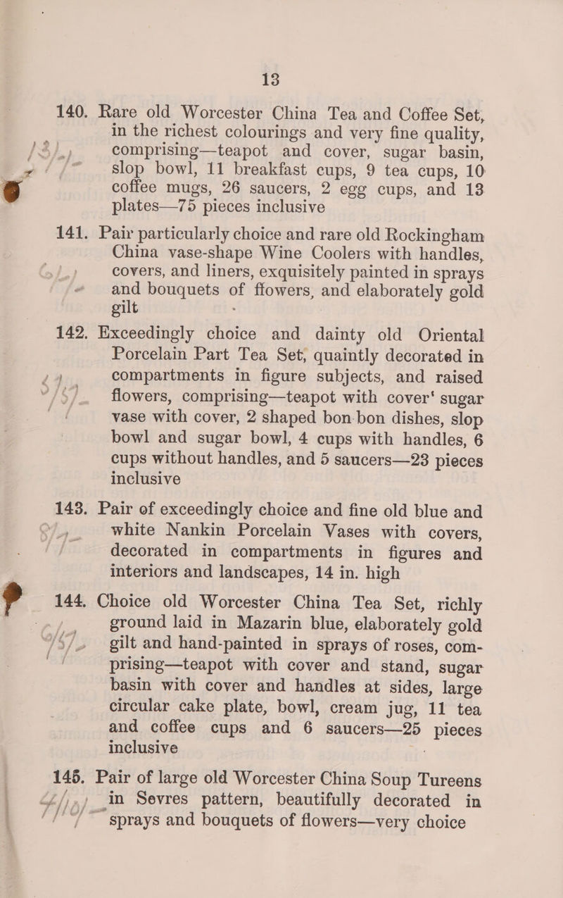 141 in the richest colourings and very fine quality, comprising—teapot and cover, sugar basin, slop bowl, 11 breakfast cups, 9 tea cups, 10 coffee mugs, 26 saucers, 2 egg cups, and 13 plates—75 pieces inclusive China vase-shape Wine Coolers with handles, covers, and liners, exquisitely painted in sprays and bouquets of flowers, and elaborately gold gilt j # Porcelain Part Tea Set, quaintly decorated in compartments in figure subjects, and raised flowers, comprising—teapot with cover‘ sugar vase with cover, 2 shaped bon-bon dishes, slop bowl and sugar bowl, 4 cups with handles, 6 cups without handles, and 5 saucers—23 pieces inclusive 144 hate / } i 7 white Nankin Porcelain Vases with covers, decorated in compartments in figures and interiors and landscapes, 14 in. high ground laid in Mazarin blue, elaborately gold gilt and hand-painted in sprays of roses, com- prising—teapot with cover and stand, sugar basin with cover and handles at sides, large circular cake plate, bowl, cream jug, 11 tea and coffee cups and 6 saucers—25 pieces inclusive te
