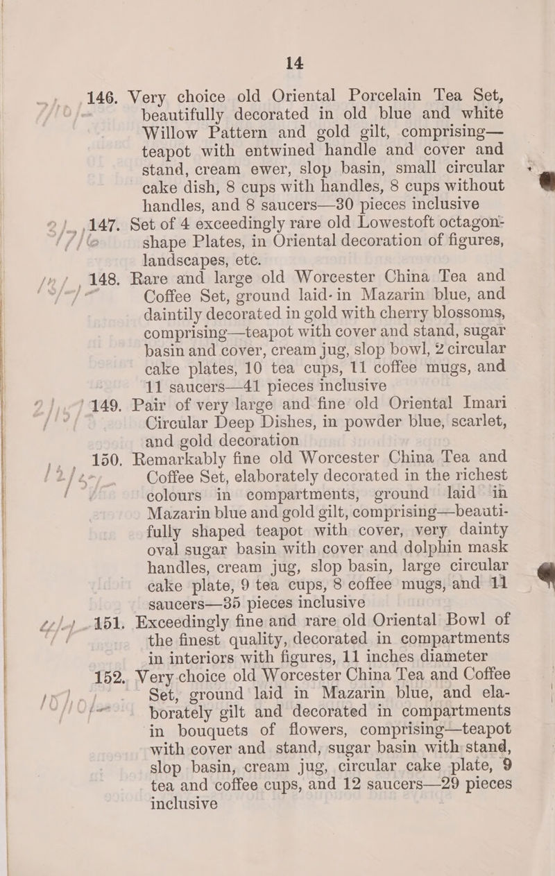 Very choice old Oriental Porcelain Tea Set, beautifully decorated in old blue and white Willow Pattern and gold gilt, comprising— teapot with entwined handle and cover and stand, cream ewer, slop basin, small circular cake dish, 8 cups with handles, 8 cups without handles, and 8 saucers—30 pieces inclusive shape Plates, in Oriental decoration of figures, landscapes, etc. Coffee Set, ground laid-in Mazarin blue, and daintily decorated in gold with cherry blossoms, comprising—teapot with cover and stand, sugar basin and cover, cream jug, slop bowl, 2 circular cake plates, 10 tea cups, 11 coffee mugs, and 11 saucers—41 pieces inclusive Circular Deep Dishes, in powder blue, scarlet, and gold decoration Coffee Set, elaborately decorated in the richest colours in compartments, ground laid in Mazarin blue and gold gilt, comprising—beauti- fully shaped teapot with cover, very dainty oval sugar basin with cover and dolphin mask handles, cream jug, slop basin, large circular cake plate, 9 tea cups, 8 coffee mugs, and 11 saucers—385 pieces inclusive the finest quality, decorated in compartments in interiors with figures, 11 inches diameter Set, ground laid in Mazarin blue, and ela- borately gilt and decorated in compartments in bouquets of flowers, comprising—teapot with cover and stand, sugar basin with stand, slop basin, cream jug, circular cake plate, 9 tea and coffee cups, and 12 saucers—29 pieces