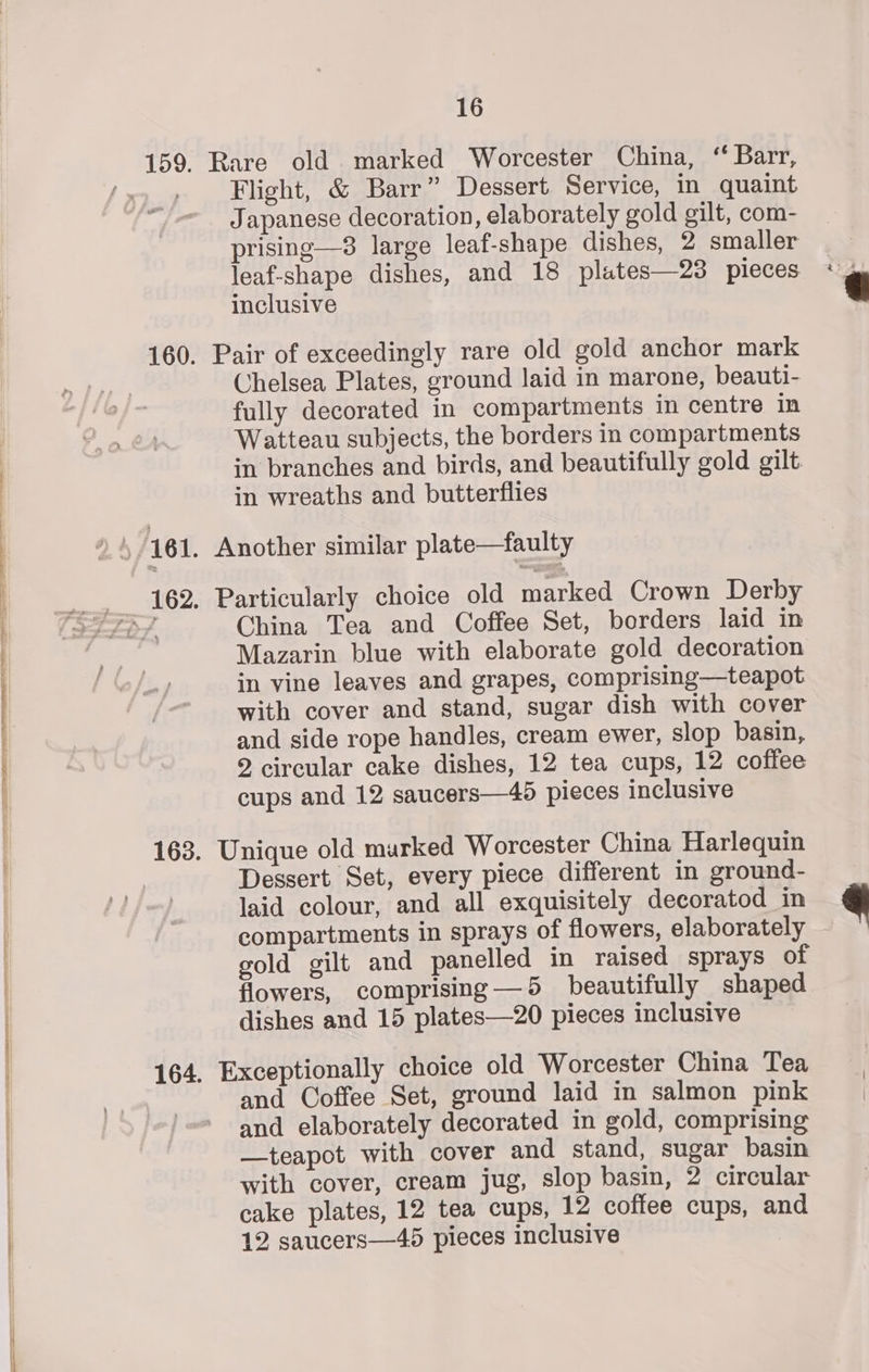 Rare old marked Worcester China, ‘ Barr, Flight, &amp; Barr” Dessert Service, in quaint Japanese decoration, elaborately gold gilt, com- prising—8 large leaf-shape dishes, 2 smaller leaf-shape dishes, and 18 plates—23 pieces inclusive Pair of exceedingly rare old gold anchor mark Chelsea Plates, ground laid in marone, beauti- fully decorated in compartments in centre in Watteau subjects, the borders in compartments in branches and birds, and beautifully gold gilt in wreaths and butterflies Another similar plate—faulty Particularly choice old marked Crown Derby China Tea and Coffee Set, borders laid in Mazarin blue with elaborate gold decoration in vine leaves and grapes, comprising—teapot with cover and stand, sugar dish with cover and side rope handles, cream ewer, slop basin, 2 circular cake dishes, 12 tea cups, 12 coffee cups and 12 saucers—45 pieces inclusive Unique old marked Worcester China Harlequin Dessert Set, every piece different in ground- laid colour, and all exquisitely decoratod in compartments in sprays of flowers, elaborately | gold gilt and panelled in raised sprays of flowers, comprising—5 beautifully shaped dishes and 15 plates—20 pieces inclusive Exceptionally choice old Worcester China Tea and Coffee Set, ground laid in salmon pink and elaborately decorated in gold, comprising —teapot with cover and stand, sugar basin with cover, cream jug, slop basin, 2 circular cake plates, 12 tea cups, 12 coffee cups, and 12 saucers—45 pieces inclusive