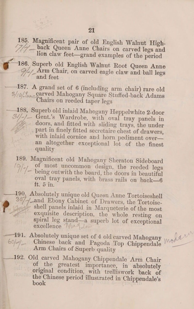 185. Magnificent pair of old English Walnut High- SIT a back Queen Anne Chairs on carved legs and “lion claw feet—grand examples of the period g 186. Superb old English Walnut Root Queen Anne x OO, Arm Chair, on carved eagle claw and ball legs ‘“/“ and feet | ~——187. A grand set of 6 (including arm chair) rare old 2//0/5,...¢arved Mahogany Square Stuffed-back Adams _ Chairs on reeded taper legs ~—-188. Superb old inlaid Mahogany Heppelwhite 2-door 3//-/— Gent.’s Wardrobe, with oval tray panels in ’% — doors, and fitted with sliding trays, the under “part in finely fitted secretaire chest of drawers, with inlaid cornice and horn pediment over— an altogether exceptional lot of the finest quality 189. Magnificent old Mahogany Sheraton Sideboard /9/_, Of most uncommon design, the reeded legs // /= being outwith the board, the doors in beautiful oval tray panels, with brass rails on back—6 tt? 5th: —190, Absolutely unique old Queen Anne Tortoiseshell .. F-/eand Ebony Cabinet of Drawers, the Tortoise- ? «t= Shell panels inlaid in Marqueterie of the most «exquisite description, the whole resting on spiral leg stand—a superb lot of exceptional te es excellence ‘/\(5*°., Arm Chairs of Superb quality 192. Old carved Mahogany Chippendale Arm Chair | of the greatest importance, in absolutely original condition, with trelliswork back of the Chinese period illustrated in Chippendale’s book