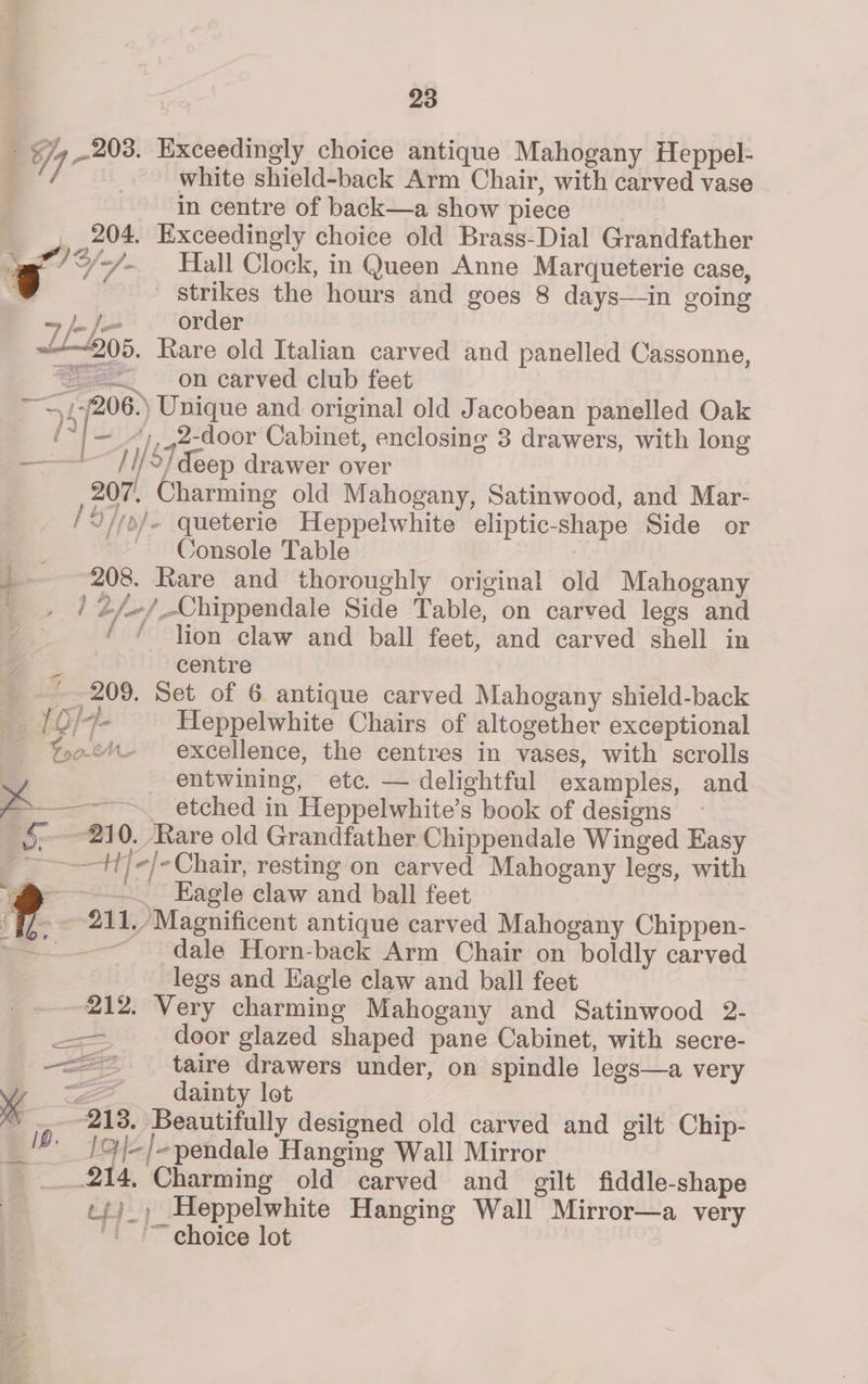 white shield-back Arm Chair, with carved vase in centre of back—a show piece . Exceedingly choice old Brass-Dial Grandfather ~~ Strikes the hours and goes 8 days—in going 7 /-/— order » ~+~205. Rare old Italian carved and panelled Cassonne, == on carved club feet 206.) Unique and original old Jacobean panelled Oak ie | ~ “),,2-door Cabinet, enclosing 3 drawers, with long ///2/deep drawer over 207, Charming old Mahogany, Satinwood, and Mar- Y//o/- queterie Heppelwhite eliptic-shape Side or Console Table | 208. Rare and thoroughly original old Mahogany / 2/-/_Chippendale Side Table, on carved legs and ‘ ¢ lion claw and ball feet, and carved shell in the centre ~ 209. Set of 6 antique carved Mahogany shield-back [O/-4- Heppelwhite Chairs of altogether exceptional Yooe%- excellence, the centres in vases, with scrolls entwining, etc. — delightful examples, and ——+]/-Chair, resting on carved Mahogany legs, with —._ Eagle claw and ball feet 211,/ Magnificent antique carved Mahogany Chippen- ~ dale Horn-back Arm Chair on boldly carved legs and Eagle claw and ball feet 212. Very charming Mahogany and Satinwood 2- =, deor glazed shaped pane Cabinet, with secre- —=— taire drawers under, on spindle legs—a very “2 dainty lot “213. Beautifully designed old carved and gilt Chip- /Ol-/-pendale Hanging Wall Mirror _.214, Charming old carved and gilt fiddle-shape c{)_) Heppelwhite Hanging Wall Mirror—a very “tT ehoice lot