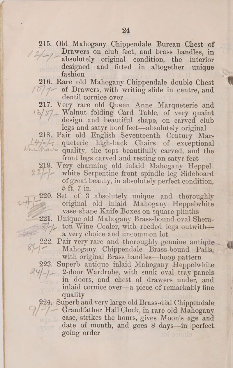 215. Old Mahogany Chippendale Bureau Chest of il / 2, Drawers on club feet, and brass handles, in | ' “¢~/— absolutely | original condition, the interior designed and fitted in altogether unique fashion 216. Rare old Mahogany Chippendale double Chest ‘O/ Ye Of Drawers, with writing slide in centre, and dentil cornice over 217. Very rare old Queen Anne Marqueterie and /2/s7_. Walnut folding Card Table, of very quaint ie design and beautiful shape, on carved club legs and satyr hoof feet—absolutely original Ras: abe old English Seventeenth Century Mar- LY _queterie high-back Chairs of exceptional ~ quality, the tops beautifully carved, and the front legs carved and resting on satyr feet 219. Very charming old inlaid Mahogany Heppel- 22j/-|- white Serpentine front spindle leg Sideboard of great beauty, in absolutely perfect condition, 5 tt. 7.11. Cy a Set of 3 absolutely unique and thoroughly ‘1 ty original old inlaid Mahogany Heppelwhite vase-shape Knife Boxes on square plinths 7991. Unique old Mahogany Brass-bound oval Shera- j Ey. ton Wine Cooler, with reeded legs outwith— a very choice and uncommon lot , 222. Pair very rare and thoroughly genuine antique _ 7 fn) Mahogany Chippendale Brass-bound Pails, ~ with original Brass handles—hoop pattern 223. Superb antique inlaid Mahogany Heppelwhite AY /_- 2-door Wardrobe, with sunk oval tray panels in doors, and chest of drawers under, and | inlaid cornice over—a piece of remarkably fine quality | 224, Superb and very large old Brass-dial Chippendale “)/~ /.- Grandfather Hall Clock, in rare old Mahogany case, strikes the hours, gives Moon’s age and date of month, and goes 8 days—in perfect going order