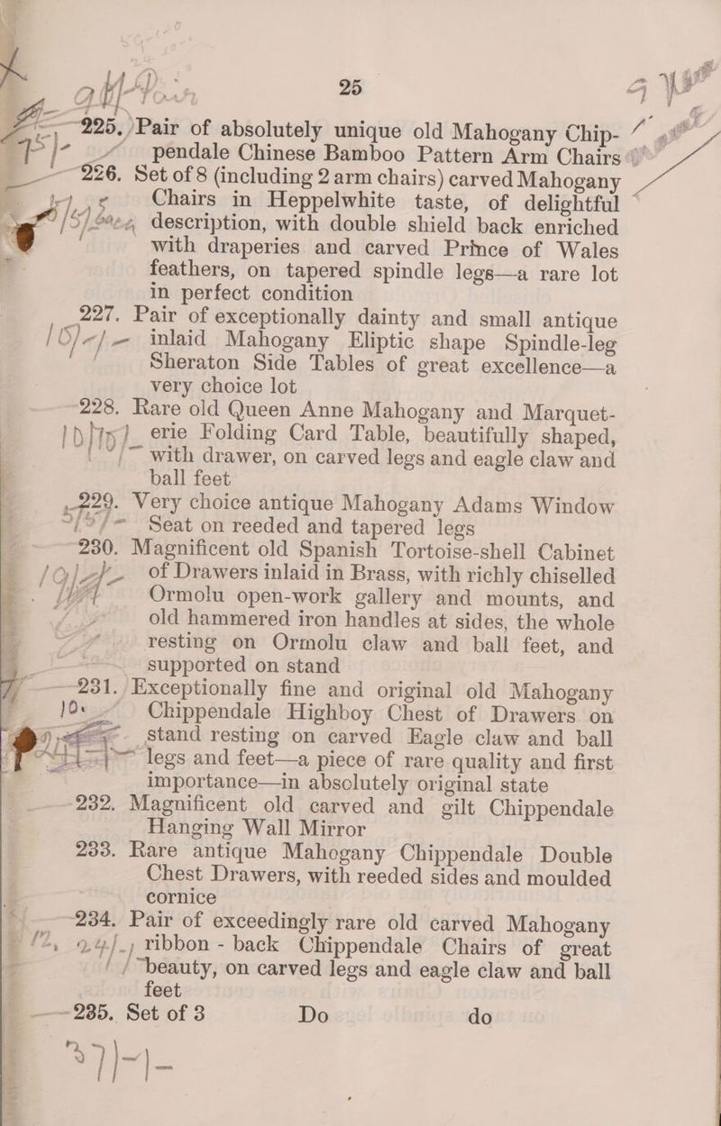 \ ry 4 any. . OQ k a ral? 25 on : as I . e ° Z- ~~225, Pair of absolutely unique old Mahogany Chip- _—_ 226. Set of 8 (including 2 arm chairs) carved Mahogany © jy .¢ Chairs in Heppelwhite taste, of delightful — yg” /5/£¢e4 description, with double shield back enriched € with draperies and carved Prince of Wales | feathers, on tapered spindle legs—a rare lot in perfect condition 227. Pair of exceptionally dainty and small antique 6) <] — inlaid Mahogany Eliptic shape Spindle-leg : Sheraton Side Tables of great excellence—a very choice lot 228. Rare old Queen Anne Mahogany and Marquet- 1\ Mw? erie Folding Card Table, beautifully shaped, au /~ with drawer, on carved legs and eagle claw and 3 ball feet | . #29. Very choice antique Mahogany Adams Window if ~i?/= Seat on reeded and tapered legs 230. Magnificent old Spanish Tortoise-shell Cabinet LO] Y- . Of Drawers inlaid in Brass, with richly chiselled Le Ormolu open-work gallery and mounts, and old hammered iron handles at sides, the whole resting on Ormolu claw and ball feet, and _ —-“~ supported on stand 7 231. Exceptionally fine and original old Mahogany j )0: -- Chippendale Highboy Chest of Drawers on @) Stand resting on carved Eagle claw and ball pe a \— legs and feet—a piece of rare quality and first San! importance—in absolutely original state 232. Magnificent old carved and gilt Chippendale Hanging Wall Mirror 233. Rare antique Mahogany Chippendale Double Chest Drawers, with reeded sides and moulded 4 cornice ———-234, Pair of exceedingly rare old carved Mahogany £2, 0,4), ribbon - back Chippendale Chairs of oreat + ' / “beauty, on carved legs and eagle claw and ball feet _ —~—2385. Set of 3 Do do ® | |-