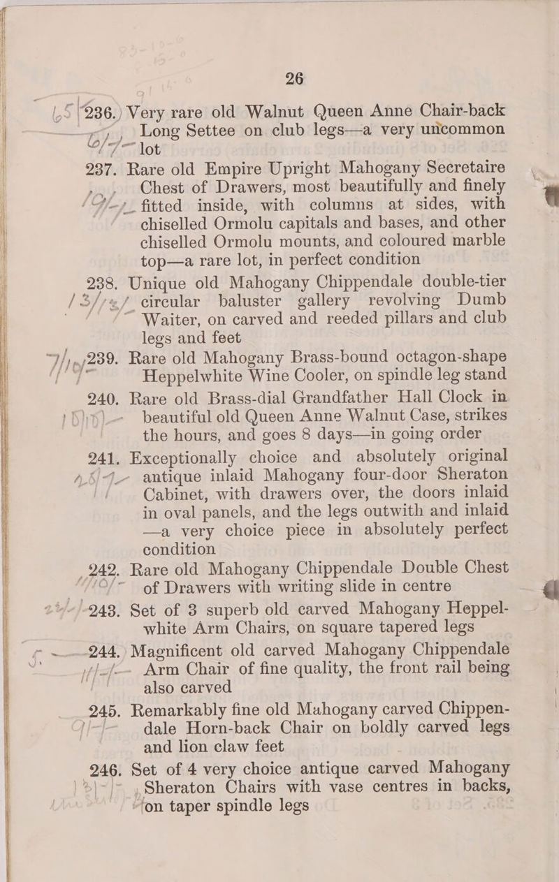 Long Settee on club legs—a very uncommon f{ Uf Chest of Drawers, most beautifully and finely chiselled Ormolu capitals and bases, and other chiselled Ormolu mounts, and coloured marble top—a rare lot, in perfect condition baluster gallery revolving Dumb legs and feet Heppelwhite Wine Cooler, on spindle leg stand beautiful old Queen Anne Walnut Case, strikes the hours, and goes 8 days—in going order antique inlaid Mahogany four-door Sheraton Cabinet, with drawers over, the doors inlaid in oval panels, and the legs outwith and inlaid —a very choice piece in absolutely perfect condition of Drawers with writing slide in centre white Arm Chairs, on square tapered legs also carved dale Horn-back Chair on boldly carved legs and lion claw feet ‘on taper spindle legs