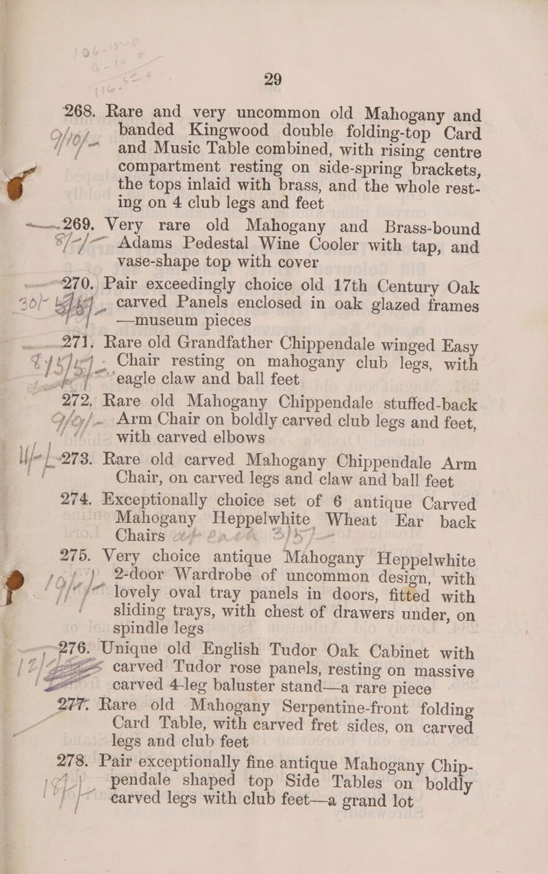 268. Rare and very uncommon old Mahogany and banded Kingwood double folding-top Card ie and Music Table combined, with rising centre C compartment resting on side-spring brackets, a / 3 OTe, f / fiw? Poa the tops inlaid with brass, and the whole rest- ing on 4 club legs and feet ~~——-269. Very rare old Mahogany and Brass-bound 5/-/-— Adams Pedestal Wine Cooler with tap, and vase-shape top with cover “270, Pair exceedingly choice old 17th Century Oak 26)- hey . earved Panels enclosed in oak glazed frames ~ i # / —museum pieces £71, Rare old Grandfather Chippendale winged Easy LORIE! Chair resting on mahogany club legs, with : i “eagle claw and ball feet 272. Rare old Mahogany Chippendale stuffed-back O/o/~ Arm Chair on boldly carved club legs and feet, _ ,' “ with carved elbows ; If/- L278. Rare old carved Mahogany Chippendale Arm - Chair, on carved legs and claw and ball feet 274. Exceptionally choice set of 6 antique Carved Mahogany Heppelwhite Wheat Ear back Chairs ‘2 2228 S/S /-— 275. Very choice antique Mahogany Heppelwhite > so}, }, 2-door Wardrobe of uncommon design, with ? a ih /~ lovely oval tray panels in doors, fitted with sliding trays, with chest of drawers under, on 3 spindle legs ~~; 276. Unique old English Tudor Oak Cabinet with _ | 2/4822 carved Tudor rose panels, resting on massive = _carved 4-leg baluster stand—a rare piece 277. Rare old Mahogany Serpentine-front folding AZ, Card Table, with carved fret sides, on carved legs and club feet 278. Pair exceptionally fine antique Mahogany Chip- :¢7.} . pendale shaped top Side Tables on boldly ''/)/ ~~ earved legs with club feet-——a grand lot Z f ” tg 5 f re ies
