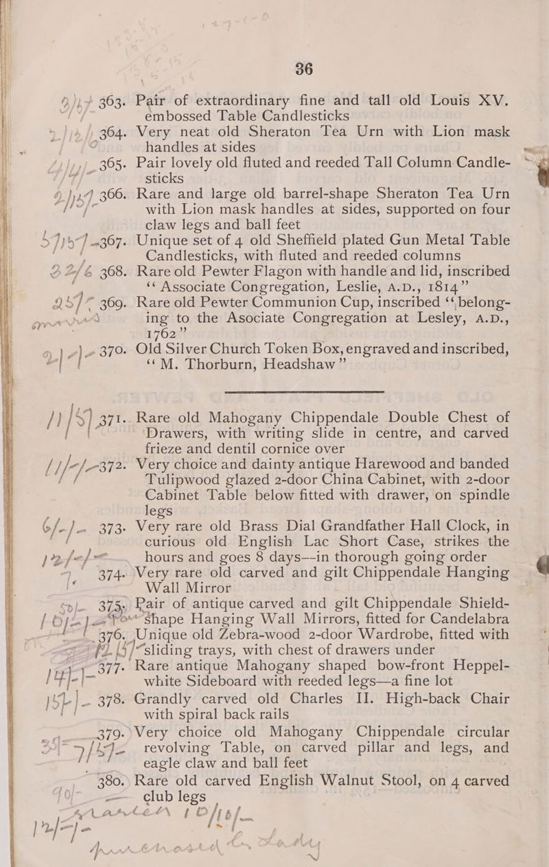 ),))~ 363. Pair of extraordinary fine and tall old Louis XV. sty &amp; embossed Table Candlesticks 364. Very neat old Sheraton Tea Urn with Lion mask : handles at sides »,) 365. Pair lovely old fluted and reeded Tall Column Candle- y 4 ee sticks ”) }) 2.4 306. Rare and large old barrel-shape Sheraton Tea Urn coat OF with Lion mask handles at sides, supported on four ~ claw legs and ball feet S7))5) -367. Unique set of 4 old Sheffield plated Gun Metal Table aor Candlesticks, with fluted and reeded columns 2/6 368. Rare old Pewter Flagon with handle and lid, inscribed | ‘‘ Associate Congregation, Leslie, a.D., 1814” Bl cy bs 369. Rare old Pewter Communion Cup, inscribed ‘‘,belong- ing to the Asociate Congregation at Lesley, A.D., - 1762 oP) ae c)e 370. Old Silver Church Token Box, engraved and inscribed, : | ‘(M. Thorburn, Headshaw”’ am fees of CY /} S$) sr. Rare old Mahogany Chippendale Double Chest of | Drawers, with writing slide in centre, and carved frieze and dentil cornice over // of cose Very choice and dainty antique Harewood and banded i Tulipwood glazed 2-door China Cabinet, with 2-door Cabinet Table below fitted with drawer, on spindle legs 6/-)- aie. Ver rare old Brass Dial Grandfather Hall Clock, in et a curious old English Lac Short Case, strikes the ) 22-/« nf me hours and goes 8 days—-in thorough going order > 374. Very rare old carved and gilt Chippendale Hanging hi Wall Mirror 375; Pair of antique carved and gilt Chippendale Shield- Of] use Shape Hanging Wall Mirrors, fitted for Candelabra l 576, Unique old Zebra-wood 2-door Wardrobe, fitted with /2 [- seuiding trays, with chest of drawers under 377. Rare antique Mahogany shaped bow-front Heppel- |t¢]-|- white Sideboard with reeded legs—a fine lot )SL]_ 378. Grandly carved old Charles II. High-back Chair fim with spiral back rails 379.\Very choice old Mahogany Chippendale circular Ht Je revolving Table, on carved pillar and legs, aud eagle claw and ball feet 380.) Rare old carved English Walnut Stool, on 4 ey =—— club legs AA Arlée“n 1 Off p/_ f | 2./= a fs