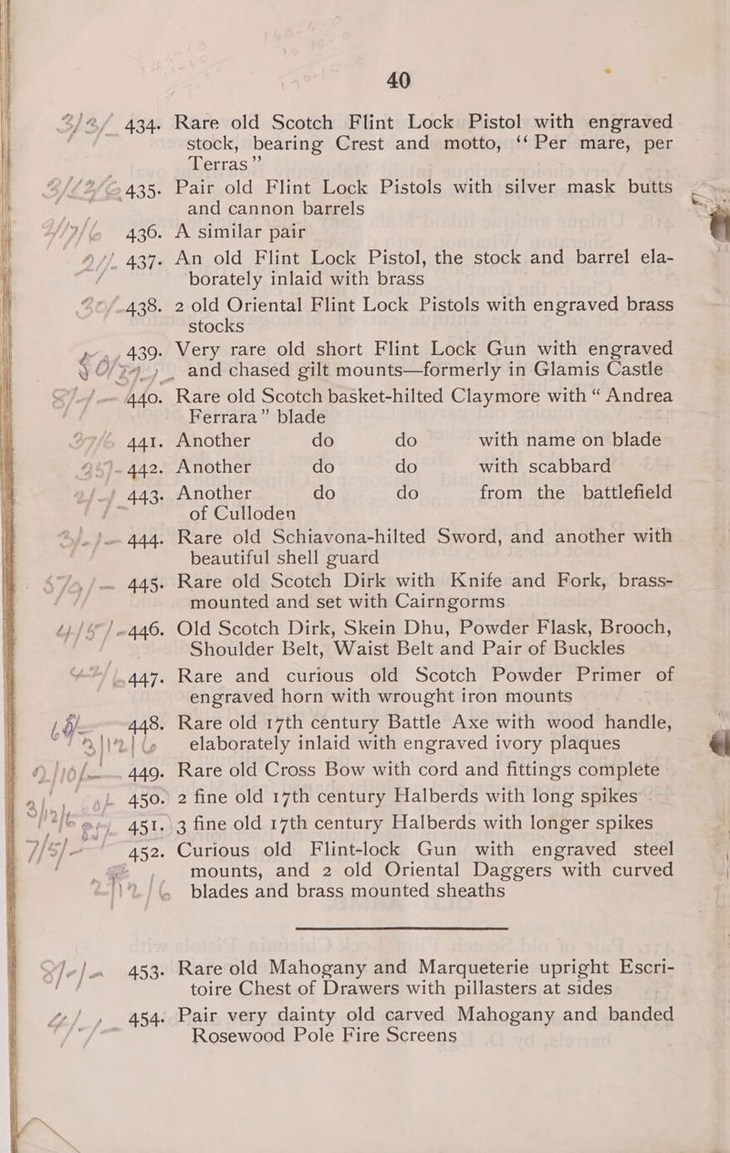 . Rare old Scotch Flint Lock Pistol with engraved stock, bearing Crest and motto, ‘‘ Per mare, per Terras”’ and cannon barrels . A similar pair . An old Flint Lock Pistol, the stock and barrel ela- borately inlaid with brass . 2 old Oriental Flint Lock Pistols with engraved brass stocks . Very rare old short Flint Lock Gun with engraved _ and chased gilt mounts—formerly in Glamis Castle Ferrara” blade . Another do do from the battlefield. of Culloden | . Rare old Schiavona-hilted Sword, and another with beautiful shell guard . Rare old Scotch Dirk with Knife and Fork, brass- mounted and set with Cairngorms . Old Scotch Dirk, Skein Dhu, Powder Flask, Brooch, Shoulder Belt, Waist Belt and Pair of Buckles . Rare and curious old Scotch Powder Primer of engraved horn with wrought tron mounts . Rare old 17th century Battle Axe with wood handle, elaborately inlaid with engraved ivory plaques . Rare old Cross Bow with cord and fittings complete .. 2 fine old 17th century Halberds with long spikes - .)3 fine old 17th century Halberds with longer spikes . Curious old Flint-lock Gun with engraved steel mounts, and 2 old Oriental Daggers with curved blades and brass mounted sheaths . Rare old Mahogany and Marqueterie upright Escri- toire Chest of Drawers with pillasters at sides . Pair very dainty old carved Mahogany and banded Rosewood Pole Fire Screens