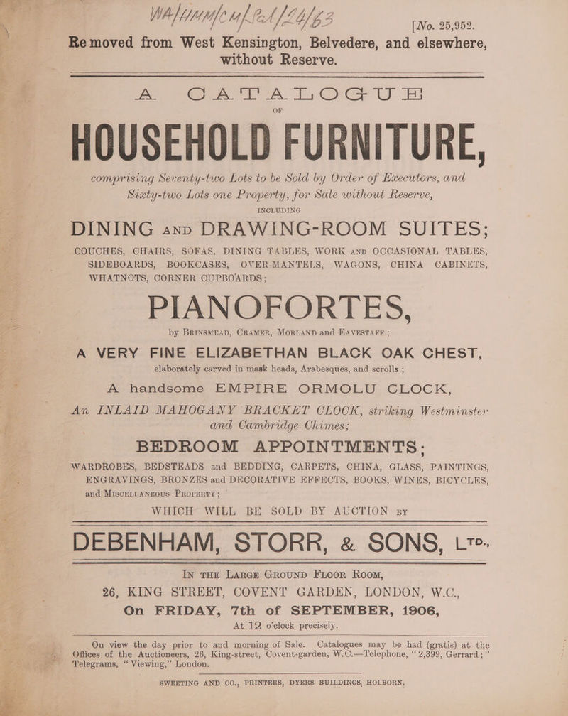 WA/ de Mab ft f [L4/ G3 [Vo. 25,952. Re moved from West Kensington, Belvedere, and elsewhere, without Reserve. eee A Es COG U BS HOUSEHOLD FURNITURE, comprising Seventy-two Lots to be Sold by Order of Executors, and Siaty-two Lots one Property, for Sale without Reserve, INCLUDING DINING ann DRAWING-ROOM SUITES; COUCHES, CHAIRS, SOFAS, DINING TABLES, WORK ann OCCASIONAL TABLES, SIDEBOARDS, BOOKCASES, OVER-MANTELS, WAGONS, CHINA CABINETS, WHATNOTS, CORNER CUPBOARDS; PIANOFORTES, by BrinsMEAD, CRAMER, MORLAND and EAVESTAFF ; A VERY FINE ELIZABETHAN BLACK OAK CHEST, elaborately carved in mask heads, Arabesques, and scrolls ; A- hendsome EMPIRE ORMOLU. CLOCK, An INLAID MAHOGANY BRACKET CLOCK, striking Westminster and Cambridge Chimes; BEDROOM APPOINTMENTS: ENGRAVINGS, BRONZES and DECORATIVE EFFECTS, BOOKS, WINES, BICYCLES, and MISCELLANEOUS PROPERTY; — WHICH WiLL BE SOLD BY AUCTION: sy DEBENHAM, STORR, &amp; SONS, L*. In THE LARGE GROUND FLOOR Room, 26, KING STREET, COVENT GARDEN, LONDON, W.C., On FRIDAY, 7th of SEPTEMBER, 1906, At 12 o’clock precisely. On view the day prior to and morning of Sale. Catalogues may be had (gratis) at the Offices of the Auctioneers, 26, King-street, Covent-garden, W.C.—Telephone, “2,399, Gerrard ;”’ SWEETING AND CO., PRINTERS, DYERS BUILDINGS, HOLBORN,