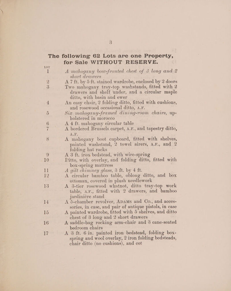 1 2 3 for Sale WITHOUT RESERVE. A mahogany bow-fronted chest of 3 long and 2 short drawers A 7 ft. by 5 ft. stained wardrobe, enclosed by 2 doors Two mahogany tray-top washstands, fitted with 2_ drawers and shelf under, and a circular maple ditto, with basin and ewer An easy chair, 2 folding ditto, fitted with cushions, and rosewood occasional ditto, BY, Siz mahogany-framed dining- room chavrs, up- holstered in morocco A 4 ft. mahogany circular table A bordered Brussels carpet, A.F., and tapestry ditto, A.F. A mahogany boot cupboard, fitted with shelves, painted washstand, 2 towel airers, A.F., and 2 folding hat racks A 8 ft. iron bedstead, with wire-spring Ditto, with overlay, and folding ditto, fitted with box-spring mattress A gilt chimney glass, 3 ft. by 4 ft. A circular bamboo table, oblong ditto, and box ottoman, covered in plush needlework A 8-tier rosewood whatnot, ditto tray-top work table, A.F., fitted with 2 drawers, and bamboo jardiniére stand A 5-chamber revolver, ADAMS and Co., and acces- sories, in case, and pair of antique pistols, in case A painted wardr one fitted with 5 shelves, and ditto chest of 3 long and 2 skort drawers A saddle-bag rocking arm-chair and 3 cane-seated bedroom chairs A 8 ft. 6 in. painted iron bedstead, folding box- spring and wool overlay, 2 iron folding bedsteads, chair ditto (no cushions), and cot