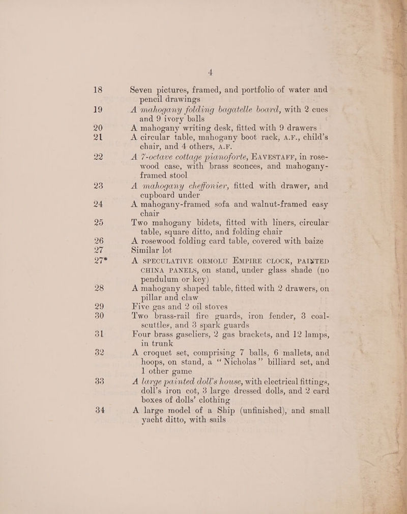 27 Bim 34 -f Seven pictures, framed, and portfolio of water and pencil drawings A mahogany folding bagatelle board, with 2 ¢ cues and 9 ivory balls A mahogany writing desk, fitted with 9 drawers A circular table, mahogany boot rack, A.F., child’s chair, and 4 others, A.F. A 7-octave cottage pianoforte, HAVESTAFF, in rose- wood case, with brass sconces, and mahogany- framed stool A mahogany cheffonrer, fitted with drawer, and cupboard under A mahogany-framed sofa and walnut-framed easy chair Two mahogany bidets, fitted with liners, circular table, square ditto, and folding chair A rosewood folding card table, covered with baize Similar lot A SPECULATIVE ORMOLU EMPIRE CLOCK, PAINTED CHINA PANELS, on stand, under glass shade (no pendulum or key) A mahogany shaped table, fitted with 2 drawers, on pillar and claw Five gas and 2 oil stoves Two brass-rail fire guards, iron fender, 3 coal- scuttles, and 3 spark guards Four brass gaseliers, 2 gas brackets, and 12 lamps, in trunk A croquet set, comprising 7 balls, 6 mallets, and hoops, on stand, a ‘‘ Nicholas”’ billiard set, and 1 other game A large painted doll’s house, with electrical fittings, doll’s iron cot, 3 large dressed dolls, and 2 card boxes of dolls’ clothing A large model of a Ship (unfinished), and small yacht ditto, with sails * 4 ong thee OP i os a r LEAD Is My ee a re opie ‘ | es PP eer eign ntat ih ht