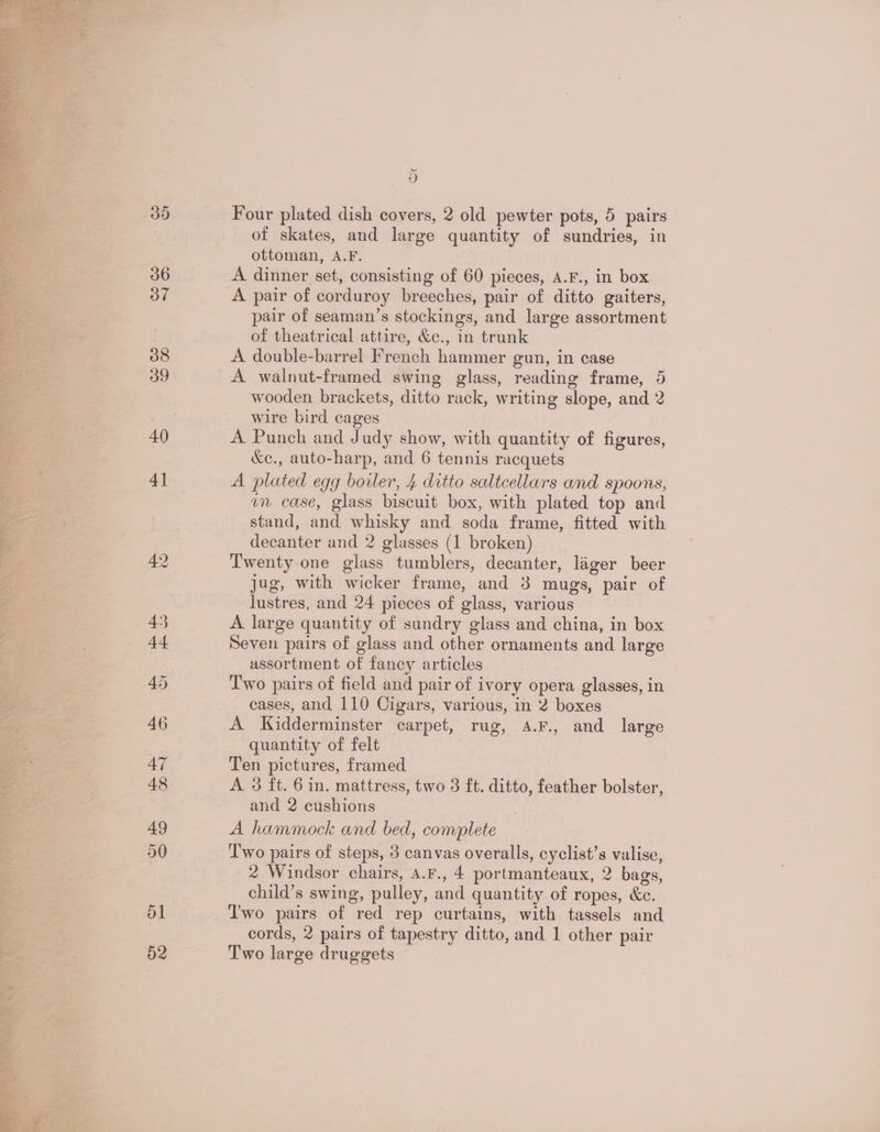 d Four plated dish covers, 2 old pewter pots, 5 pairs of skates, and large quantity of sundries, in ottoman, A.F. A dinner set, consisting of 60 pieces, A.F., in box A pair of corduroy breeches, pair of ditto gaiters, pair of seaman’s stockings, and large assortment of theatrical attire, &amp;c., in trunk A double-barrel French hammer gun, in case | A walnut-framed swing glass, reading frame, 5 wooden brackets, ditto rack, writing slope, and 2 wire bird cages A Punch and Judy show, with quantity of figures, &amp;c., auto-harp, and 6 tennis racquets A plated egg boiler, 4 ditto saltcellars and spoons, im case, glass biscuit box, with plated top and stand, and whisky and soda frame, fitted with decanter and 2 glasses (1 broken) Twenty-one glass tumblers, decanter, lager beer jug, with wicker frame, and 38 mugs, pair of lustres, and 24 pieces of glass, various A large quantity of sundry glass and china, in box Seven pairs of glass and other ornaments and large assortment of fancy articles Two pairs of field and pair of ivory opera glasses, in cases, and 110 Cigars, various, in 2 boxes A Kidderminster carpet, rug, A.F., and large quantity of felt Ten pictures, framed A 3 ft. 6 in. mattress, two 3 ft. ditto, feather bolster, and 2 cushions A hammock and bed, complete ‘T'wo pairs of steps, 3 canvas overalls, cyclist’s valise, 2 Windsor chairs, A.F., 4 portmanteaux, 2 bags, child’s swing, pulley, and quantity of ropes, &amp;c. cords, 2 pairs of tapestry ditto, and 1 other pair Two large druggets