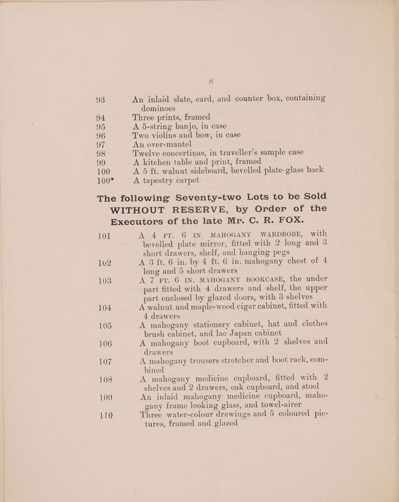 93 94 95 96 on 98 39 100° 100* 8 An inlaid slate, card, und counter box, containing dominoes Three prints, framed A 5-string banjo, in case Two violins and bow, in case An over-mantel Twelve concertinas, in traveller's sample case A kitchen table and print, framed A 5 ft. walnut sideboard, bevelled plate-glass back A tapestry carpet 101 102 103 104 105 106 17, 108 109 110 A 4 FT. 6 IN. MAHOGANY WARDROBE, with bevelled plate mirror, fitted with 2 long and 3 short drawers, shelf, and hanging pegs A 3 ft. 6 in. by 4 ft. 6 in. mahogany chest of 4 long and 5 short drawers A 7 Fv. 6 IN. MAHOGANY BOOKCASE, the under part fitted with 4 drawers and shelf, the upper part enclosed by glazed dvors, with 3 shelves A walnut and maple-wood cigar cabinet, fitted with 4 drawers A mahogany stationery cabinet, hat and clothes brush cabinet, and lac Japan cabinet A mahogany boot cupboard, with 2 shelves and drawers A mahogany trousers stretcher and boot rack, com- bined A mahogany medicine cupboard, fitted with 2 shelves and 2 drawers, oak cupboard, and stool An inlaid mahogany medicine cupboard, maho- gany frame looking glass, and towel-airer Three water-colour drawings and 5 coloured pic- tures, framed and glazed