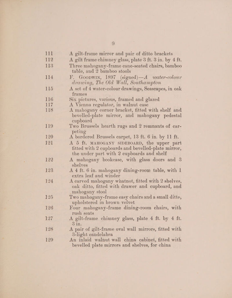 A gilt-frame mirror and pair of ditto brackets A gilt frame chimney glass, plate 3 ft. 3 in. by 4 ft. Three mahogany-frame cane-seated chairs, bamboo table, and 2 bamboo stools F. Goopwin, 1897 (signed)—A water-colour drawing, The Old Wall, Southampton A set of 4 water-colour drawings, Seascapes, in oak frames Six pictures, various, framed and glazed A Vienna regulator, in walnut case A mahogany corner bracket, fitted with shelf and bevelled-plate mirror, and mahogany pedestal cupboard Two Brussels hearth rugs and 2 remnants of car- peting A bordered Brussels carpet, 13 ft. 6 in. by 11 ft. A 5 ft. MAHOGANY SIDEBOARD, the upper part - fitted with 2 cupboards and bevelled-plate mirror, the under part with 2 cupboards and shelf A mahogany bookcase, with glass doors and 3 shelves A 4 ft. 6 in. mahogany dining-room table, with | extra leaf and winder A carved mahogany whatnot, fitted with 2 shelves, oak ditto, fitted with drawer and cupboard, and mahogany stool Two mahogany-frame easy chairs and a small ditto, upholstered in brown velvet Four mahogany-frame dining-room chairs, with rush seats A gilt-frame chimney glass, plate 4 ft. by 4 ft. } in. A pair of gilt-frame oval wall mirrors, fitted with 3-light candelabra An inlaid walnut wall china cabinet, fitted with bevelled plate mirrors and shelves, for china