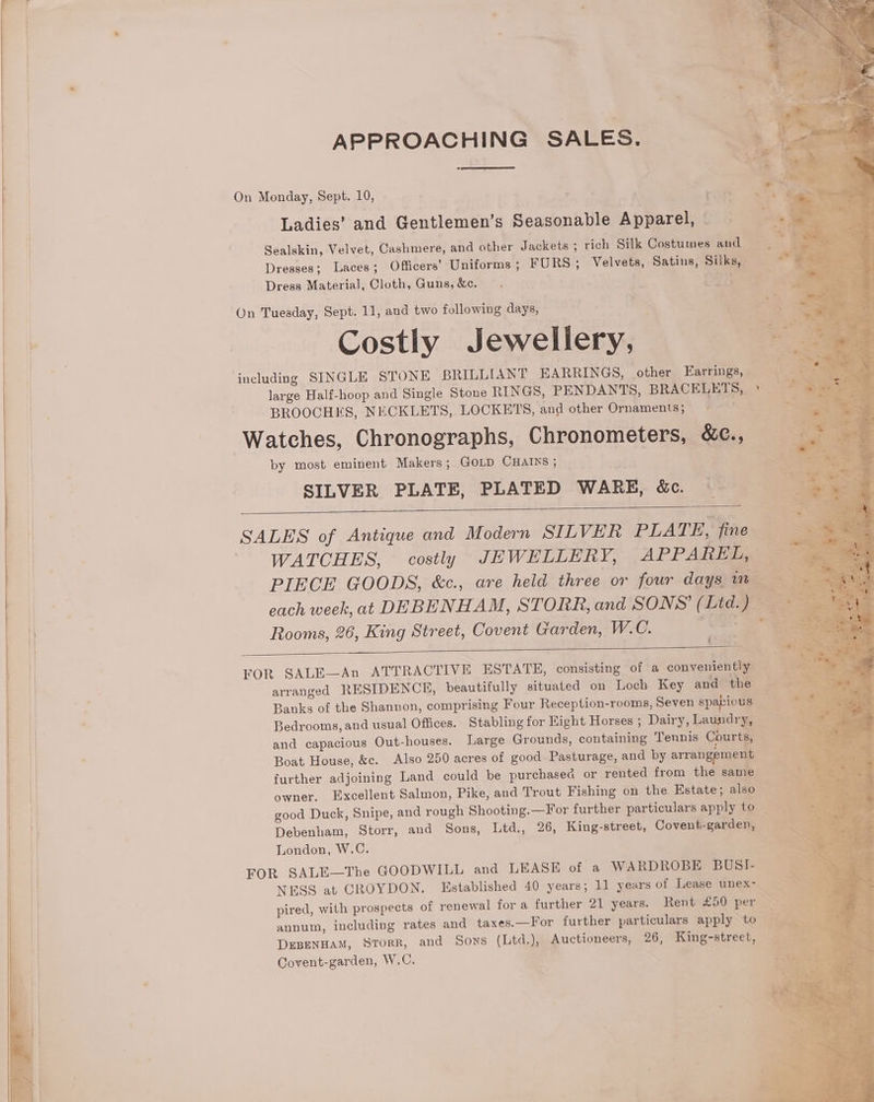 . ee Bi, eS oe 4 aa APPROACHING SALES. i Ue < F. : -— oy . e * ae On Monday, Sept. 10, ) - | + a . : — Ladies’ and Gentlemen’s Seasonable Apparel, | a. Sealskin, Velvet, Cashmere, and other Jackets ; rich Silk Costumes and Se Dresses; Laces; Officers’ Uniforms ; FURS; Velvets, Satins, Silks, — ; : Dress Material, Cloth, Guns, &amp;c. pears 4 - ¢ _  * . ree a On Tuesday, Sept. 11, and two following days, ™ Costly Jewellery, ae including SINGLE STONE BRILLIANT EARRINGS, other Earrings, | large Half-hoop and Single Stone RINGS, PENDANTS, BRACELETS, » | BROOCHES, NECKLETS, LOCKETS, and other Ornaments; © fs Watches, Chronographs, Chronometers, &amp;e., by most eminent Makers; GOLD CHAINS ; SILVER PLATE, PLATED WARE, &amp;c. SALES of Antique and Modern SILVER PLATE, fine WATCHES, costly JEWELLERY, APPAREL, — PIECE GOODS, &amp;c., are held three or four days in each week, at DEBENHAM, STORR, and SONS’ (Ltd.) Rooms, 26, King Street, Covent Garden, W.C. FOR SALE—An ATTRACTIVE ESTATE, consisting of a conveniently = arranged RESIDENCE, beautifully situated on Loch Key and the Px Banks of the Shannon, comprising Four Reception-rooms, Seven spacious _ * Bedrooms, and usual Offices. Stabling for Eight Horses ; Dairy, Laundry, Res and capacious Out-houses. Large Grounds, containing Tennis Courti = aes, Boat House, &amp;c. Also 250 acres of good Pasturage, and by arrangeme i an % further adjoining Land could be purchased or rented from the same eae owner, Excellent Salmon, Pike, and Trout Fishing on the Estate; also good Duck, Snipe, and rough Shooting.—For further particulars apply to Debenham, Storr, and Sons, Ltd., 26, King-street, Covent-garden, : ae London, W.C. SaaS FOR SALE—The GOODWILL and LEASE of a WARDROBE BUSI- NESS at CROYDON. Established 40 years; 11 years of Lease unex- pired, with prospects of renewal for a further 21 years. Rent £50 per SN annum, including rates and taxes.—For further particulars apply to ae DEBENHAM, SToRR, and Sows (Ltd.), Auctioneers, 26, King-street, ae Covent-garden, W.C. es > >