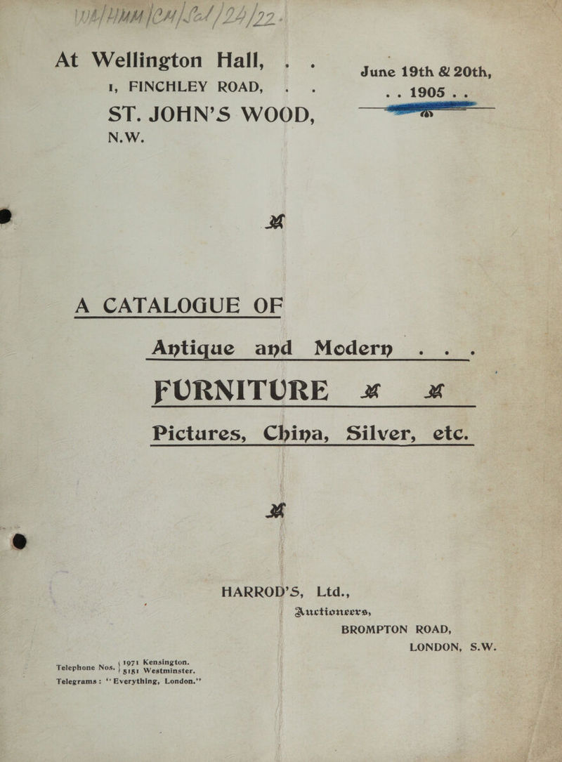 , 4 Pass a Mf / d ln f f | bani At Wellington Hall, . . June 19th &amp; 20th, 1, FINCHLEY ROAD, ... .. 1905. ST. JOHN’S WOOD, ee N.W. x A CATALOGUE OF Antique and Modern a FURNITURE x 4 Pictures, China, Silver, etc. Be HARROD’S, Ltd., | Auctioneers, BROMPTON ROAD, LONDON, S.W. 1971 Kensington. 5151 Westminster. Telegrams: ‘‘ Everything, London.’’ Telephone Nos.