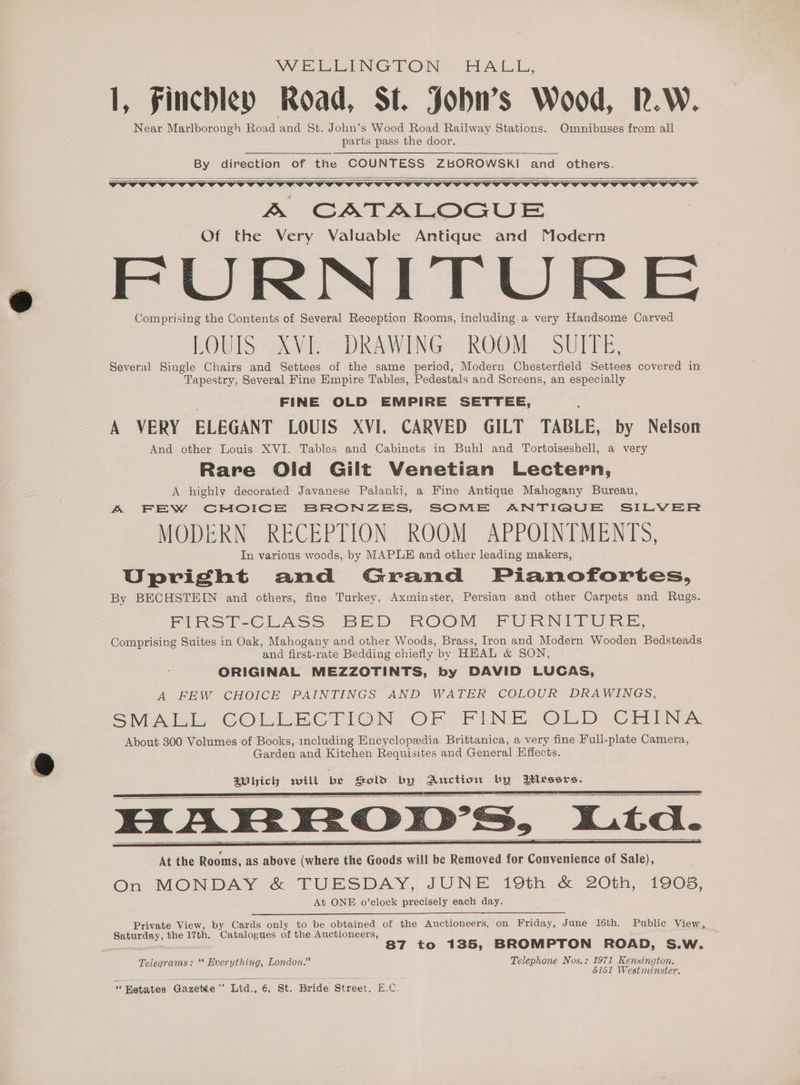 WELLINGTON HAL I: 1, Finchley Road, St. Jobu’s Wood, R.W. Near Marlborough Road and St. John’s Wood Road Railway Stations. Omnibuses from all parts pass the door. By direction of the COUNTESS ZBOROWSKI and others. &amp; CATALOGUE Of the Very Valuable Antique and Modern FURNITURE Comprising the Contents of Several Reception Rooms, including a very Handsome Carved LOUIS AVIb> DRAWING: ROOM. SULPE, Several Single Chairs and Settees of the same period, Modern Chesterfield Settees covered in Tapestry, Several Fine Empire Tables, Pedestals and Screens, an especially : FINE OLD EMPIRE SETTEE, . A VERY ELEGANT LOUIS XVI. CARVED GILT TABLE, by Nelson And other Louis XVI. Tables and Cabinets in Buhl and Tortoiseshell, a very Rare Old Gilt Venetian Lectern, A highly decorated Javanese Palanki, a Fine Antique Mahogany Bureau, A FEW CMOICE BRONZES, SOME ANTIQUE SILVER MODERN RECEPTION ROOM APPOINTMENTS, In various woods, by MAPLE and other leading makers, Upright and Grand Pianofortes, By BECHSTEIN and others, fine Turkey, Axminster, Persian and other Carpets and Rugs. FIRS F-CLASS BED ROOM FURNITURE, Comprising Suites in Oak, Mahogany and other Woods, Brass, Iron and Modern Wooden Bedsteads and first-rate Bedding chiefly by HEAL &amp; SON, . ORIGINAL MEZZOTINTS, by DAVID LUCAS, A FEW CHOICE PAINTINGS AND WATER COLOUR DRAWINGS, CO es COLLECTION. OFFLINE OLD CHIN.’ About 300 Volumes of Books, including Encyclopedia Brittanica, a very fine Full-plate Camera, Garden and Kitchen Requisites and General Effects. Which will be Sold by Auction by itlessrs. At the Rooms, as above (where the Goods will be Removed for Convenience of Sale), On MONDAY &amp; TUESDAY, JUNE 19th &amp; 20th, 1905. At ONE o’clock precisely each day. Private View, by Cards only to be obtained of the Auctioneers, on Friday, June 16th. Public View, Saturday, the 17th. Catalogues of the Auctioneers, 87 to 135, BROMPTON ROAD, S.W. Telegrams: ‘* Everything, London.” Telephone Nos.: 1971 Kensington. 5151 Westminster. “Betates Gazette” Ltd. 6; St. Bride Street, E.C.