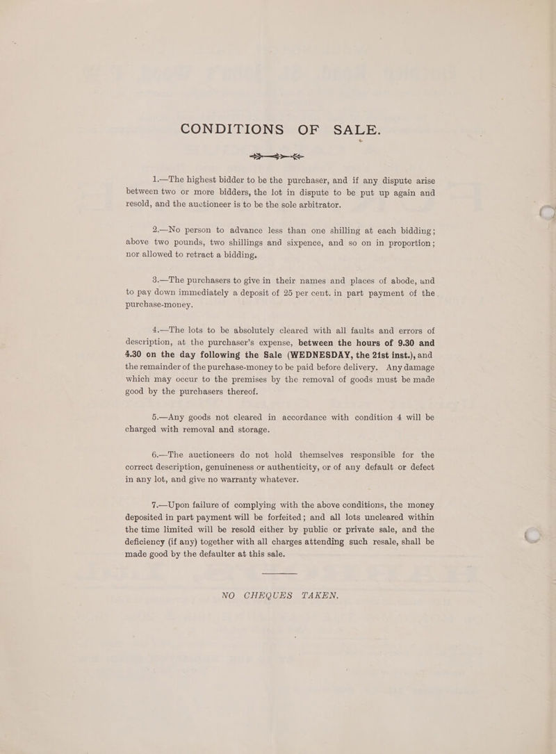 CONDITIONS OF SALE. SE 1.—The highest bidder to be the purchaser, and if any dispute arise between two or more bidders, the lot in dispute to be put up again and resold, and the auctioneer is to be the sole arbitrator. 2.—No person to advance less than one shilling at each bidding; above two pounds, two shillings and sixpence, and so on in proportion; nor allowed to retract a bidding. 3.—The purchasers to give in their names and places of abode, und to pay down immediately a deposit of 25 per cent. in part payment of the. purchase-money. 4.—The lots to be absolutely cleared with all faults and errors of description, at the purchaser’s expense, between the hours of 9.30 and 4.30 on the day following the Sale (WEDNESDAY, the 21st inst.), and the remainder of the purchase-money to be paid before delivery. Any damage which may occur to the premises by the removal of goods must be made good by the purchasers thereof. 5.—Any goods not cleared in accordance with condition 4 will be charged with removal and storage. 6.—The auctioneers do not hold themselves responsible for the correct description, genuineness or authenticity, or of any default or defect in any lot, and give no warranty whatever. 7.—Upon failure of complying with the above conditions, the money deposited in part payment will be forfeited; and all lots uncleared within the time limited will be resold either by public or private sale, and the deficiency (if any) together with all charges attending such resale, shall be made good by the defaulter at this sale. NO CHEQUES TAKEN.