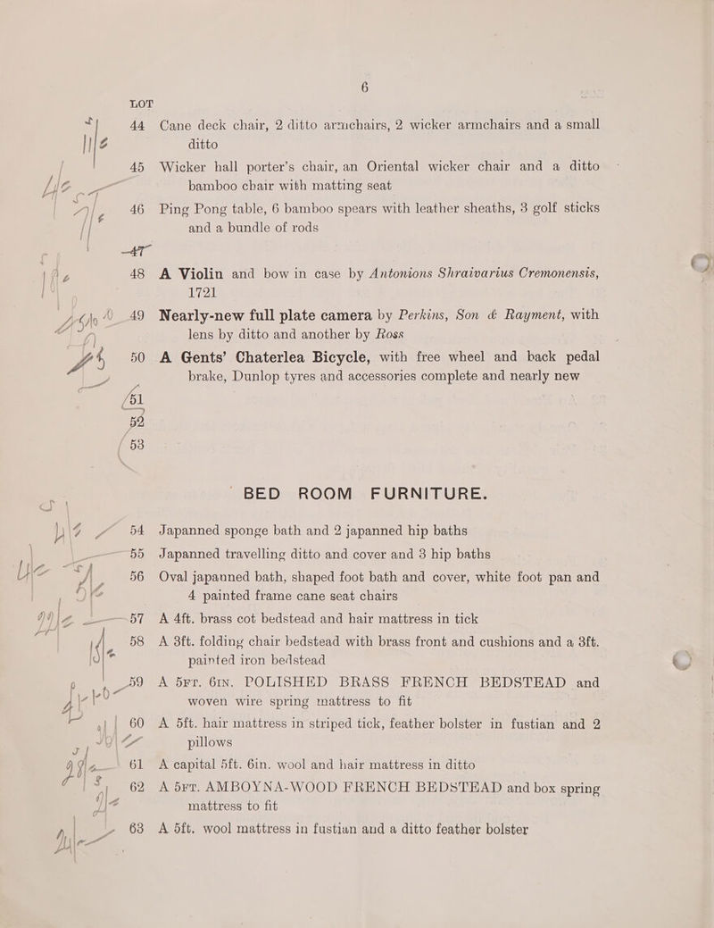 “3 44. 45 | 4 1 Ap 48 6 Cane deck chair, 2 ditto armchairs, 2 wicker armchairs and a small ditto Wicker hall porter’s chair, an Oriental wicker chair and a ditto bamboo chair with matting seat Ping Pong table, 6 bamboo spears with leather sheaths, 3 golf sticks and a bundle of rods A Violin and bow in case by Antonions Shraivarius Cremonensis, 1721 Nearly-new full plate camera by Perkins, Son d&amp; Rayment, with lens by ditto and another by Foss A Gents’ Chaterlea Bicycle, with free wheel and back pedal brake, Dunlop tyres and accessories complete and nearly new BED ROOM FURNITURE. Japanned sponge bath and 2 japanned hip baths Japanned travelling ditto and cover and 3 hip baths Oval japanned bath, shaped foot bath and cover, white foot pan and 4 painted frame cane seat chairs A 4ft. brass cot bedstead and hair mattress in tick A 3ft. folding chair bedstead with brass front and cushions and a 3ft. painted iron bedstead A 5¥Fr. 61IN. POLISHED BRASS FRENCH BEDSTEAD and woven wire spring mattress to fit A 5ft. hair mattress in striped tick, feather bolster in fustian and 2 pillows A capital 5ft. 61n. wool and hair mattress in ditto A drt. AMBOYNA-WOOD FRENCH BEDSTEAD and box spring mattress to fit A 5ft. wool mattress in fustian and a ditto feather bolster