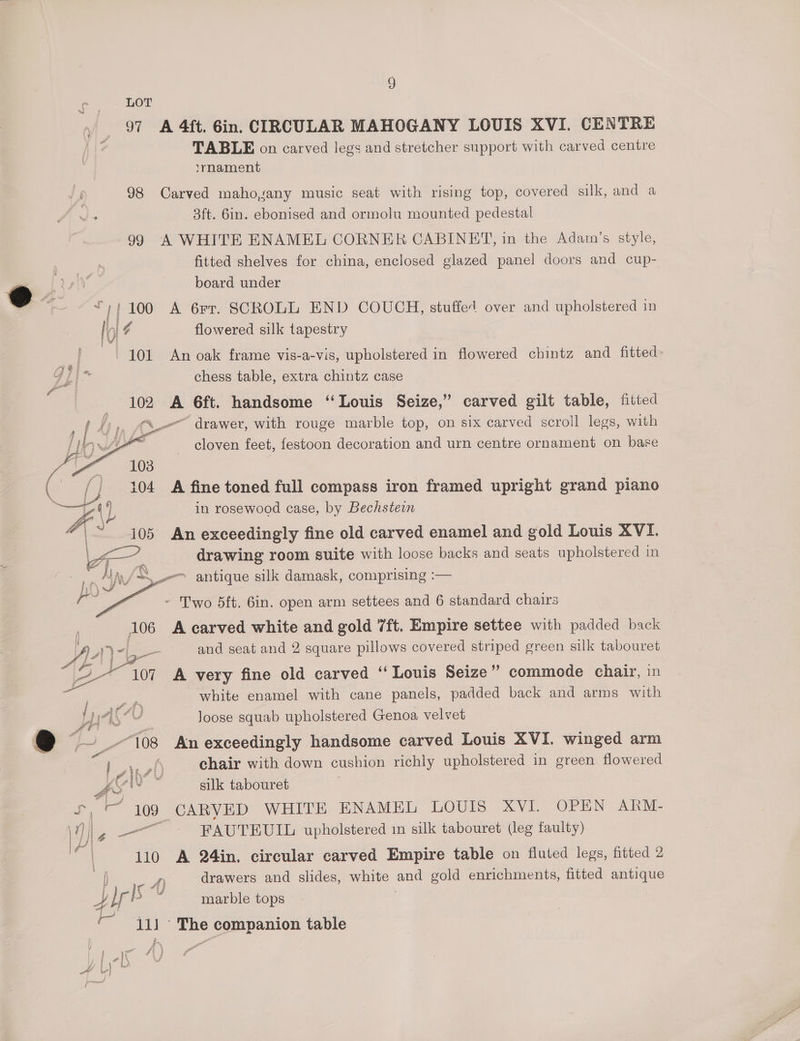 . LOT ‘ 97 A 4ft. Gin. CIRCULAR MAHOGANY LOUIS XVI. CENTRE - TABLE on carved legs and stretcher support with carved centre lrnament 98 Carved maho,sany music seat with rising top, covered silk, and a 3ft. 6in. ebonised and ormolu mounted pedestal 99 A WHITE ENAMEL CORNER CABINET, in the Adar’s style, fitted shelves for china, enclosed glazed panel doors and cup- board under “;;100 A 6rr. SCROLL END COUCH, stuffed over and upholstered in | il ¢ flowered silk tapestry 101 An oak frame vis-a-vis, upholstered in flowered chintz and fitted- chess table, extra chintz case - 102 A 6ft. handsome “Louis Seize,” carved gilt table, fitted (4), Cu“ drawer, with rouge marble top, on six carved scroll legs, with ah ae cloven feet, festoon decoration and urn centre ornament on base la 108 ‘Cs (j 104 A fine toned full compass iron framed upright grand piano ; in rosewood case, by Bechstein 105 An exceedingly fine old carved enamel and gold Louis XVI. drawing room suite with loose backs and seats upholstered in ‘A. -—~ antique silk damask, comprising :— - Two 5ft. Gin. open arm settees and 6 standard chairs 106 A carved white and gold ‘ft. Empire settee with padded back A Ph \-L— _- and seat and 2 square pillows covered striped green silk tabouret ier 107 A very fine old carved “ Louis Seize” commode chair, in white enamel with cane panels, padded back and arms with y Joose squab upholstered Genoa velvet t- “108 An exceedingly handsome carved Louis XVI. winged arm a eae § chair with down cushion richly upholstered in green flowered 4 = silk tabouret «iia 109 CARVED WHITE ENAMEL LOUIS XV1l, OPEN ARM- \) “ ee FAUTEUIL upholstered in silk tabouret (leg faulty) = 110 A 24in. circular carved Empire table on fluted legs, fitted 2 | eae drawers and slides, white and gold enrichments, fitted antique y Mr pe marble tops 111 ‘The companion table i