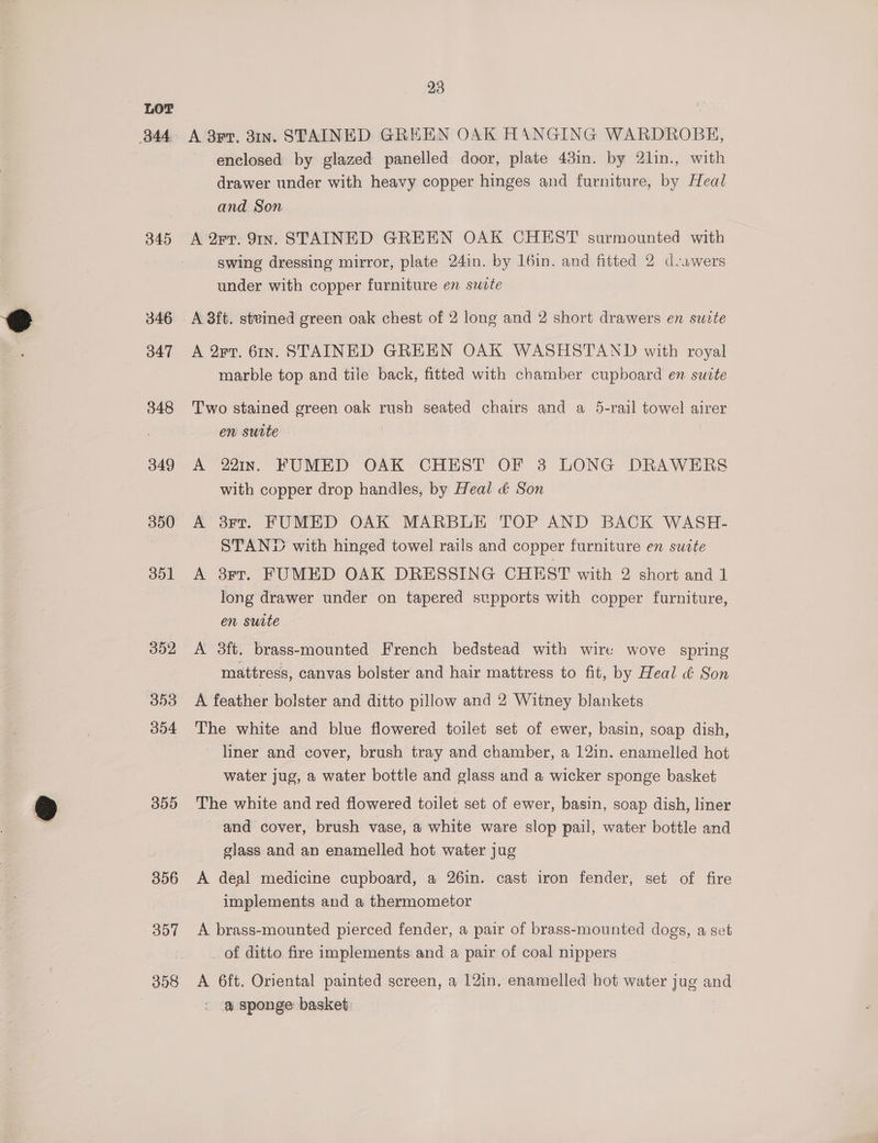 B44 345 346 347 348 349 350 351 352 353 304 359 306 307 398 23 A 3rr, 31n. STAINED GREEN OAK HANGING WARDROBE, enclosed by glazed panelled door, plate 43in. by 2lin., with drawer under with heavy copper hinges and furniture, by Heal and Son A 2rr. 9In. STAINED GREEN OAK CHEST surmounted with swing dressing mirror, plate 24in. by 16in. and fitted 2 d.awers under with copper furniture en suote A 3ft. steined green oak chest of 2 long and 2 short drawers en suzte A 2rT. 61n. STAINED GREEN OAK WASHSTAND with royal marble top and tile back, fitted with chamber cupboard en suvte Two stained green oak rush seated chairs and a 5-rail towel airer en suite A 221In. FUMED OAK CHEST OF 3 LONG DRAWERS with copper drop handles, by Heal &amp; Son A 3rt. FUMED OAK MARBLE TOP AND BACK WASH- STAND with hinged towel rails and copper furniture en suite A 3rr. FUMED OAK DRESSING CHEST with 2 short and 1 long drawer under on tapered supports with copper furniture, en surte A 3ft. brass-mounted French bedstead with wire wove spring mattress, canvas bolster and hair mattress to fit, by Heal &amp; Son A feather bolster and ditto pillow and 2 Witney blankets The white and blue flowered toilet set of ewer, basin, soap dish, liner and cover, brush tray and chamber, a 12in. enamelled hot water jug, a water bottle and glass and a wicker sponge basket The white and red flowered toilet set of ewer, basin, soap dish, liner and cover, brush vase, a white ware slop pail, water bottle and glass and an enamelled hot water jug A deal medicine cupboard, a 26in. cast iron fender, set of fire implements and a thermometor A brass-mounted pierced fender, a pair of brass-mounted dogs, a set _ of ditto fire implements and a pair of coal nippers A 6ft. Oriental painted screen, a 12in, enamelled hot water jug and . @ sponge basket: