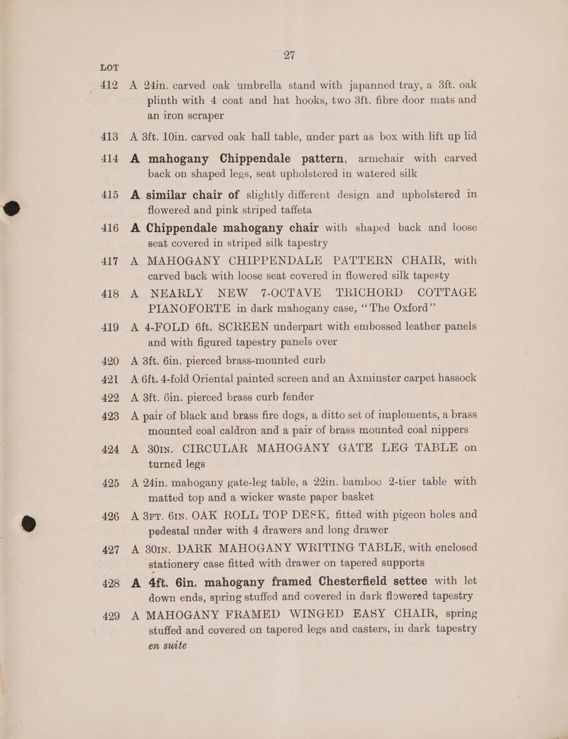 ; 412 413 414 415 416 417 418 419 _ 420 422 424 425 496 421 428 429 27 A 24in. carved oak umbrella stand with japanned tray, a 3ft. oak plinth with 4 coat and hat hooks, two 3ft. fibre door mats and an iron scraper A 38ft. 10in. carved oak hall table, under part as box with lift up lid A mahogany Chippendale pattern, armchair with carved back on shaped legs, seat upholstered in watered silk A similar chair of slightly different design and upholstered in _ flowered and pink striped taffeta A Chippendale mahogany chair with shaped back and loose seat covered in striped silk tapestry A MAHOGANY CHIPPENDALE PATTERN CHAIR, with carved back with loose seat covered in flowered silk tapesty A NEARLY NEW 7-OCTAVE TRICHORD COTTAGE PIANOFORTE in dark mahogany case, ‘‘The Oxford” A 4-FOLD 6ft. SCREEN underpart with embossed leather panels and with figured tapestry panels over A 3ft. 6in. pierced brass-mounted curb A 6ft. 4-fold Oriental painted screen and an Axminster carpet hassock A 38ft. Gin. pierced brass curb fender A pair of black and brass fire dogs, a ditto set of implements, a brass mounted coal caldron and a pair of brass mounted coal nippers A 301n. CIRCULAR MAHOGANY GATE LEG TABLE on turned legs A 24in. mahogany gate-leg table, a 22in. bamboo 2-tier table with matted top and a wicker waste paper basket A 3r7. 6In. OAK ROLL TOP DESK, fitted with pigeon holes and pedestal under with 4 drawers and long drawer A 301In. DARK MAHOGANY WRITING TABLE, with enclosed | stationery case fitted with drawer on tapered supports A 4ft. Gin. mahogany framed Chesterfield settee with let down ends, spring stuffed and covered in dark flowered tapestry A MAHOGANY FRAMED WINGED EASY CHAIR, spring stuffed and covered on tapered legs and casters, in dark tapestry en suite