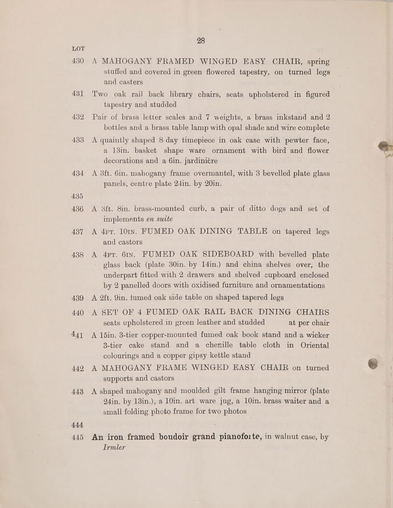 430 431 432 433 434 435 436 437 438 439 440 441 442, 443 444 445 28 A MAHOGANY FRAMED WINGED EASY CHAIR, spring stuffed and covered in green flowered tapestry, on turned legs and casters Two oak rail back library chairs, seats upholstered in figured tapestry and studded Pair of brass letter scales and 7 weights, a brass inkstand and 2 bottles and a brass table lamp with opal shade and wire complete A quaintly shaped 8-day timepiece in oak case with pewter face, a 13in. basket shape ware ornament with bird and flower decorations and a 6in. jardiniére A 3ft. 6in. mahogany frame overmantel, with 3 bevelled plate glass panels, centre plate 24in. by 20in. A 3ft. 8in. brass-mounted curb, a pair of ditto dogs and set of implements en sutte A 4r7. 10rIn. FUMED OAK DINING TABLE on tapered legs and castors A 4rr. 61x. FUMED OAK SIDEBOARD with bevelled plate glass back (plate 30in. by 14in.) and china shelves over, the underpart fitted with 2 drawers and shelved cupboard enclosed by 2 panelled doors with oxidised furniture and ornamentations A 2ft. 9in. fumed oak side table on shaped tapered legs A SET OF 4 FUMED OAK RAIL BACK DINING CHAIRS seats upholstered in green leather and studded at per chair A 15in. 8-tier copper-mounted fumed oak book stand and a wicker 8-tier cake stand and a chenille table cloth in Oriental colourings and a copper gipsy kettle stand A MAHOGANY FRAME WINGED EASY CHAIR on turned supports and castors A shaped mahogany and moulded gilt frame hanging mirror (plate 24in. by 13in.), a 10in. art ware jug, a 10in. brass waiter and a small folding photo frame for two photos An iron framed boudoir grand pianoforte, in walnut case, by Irmler