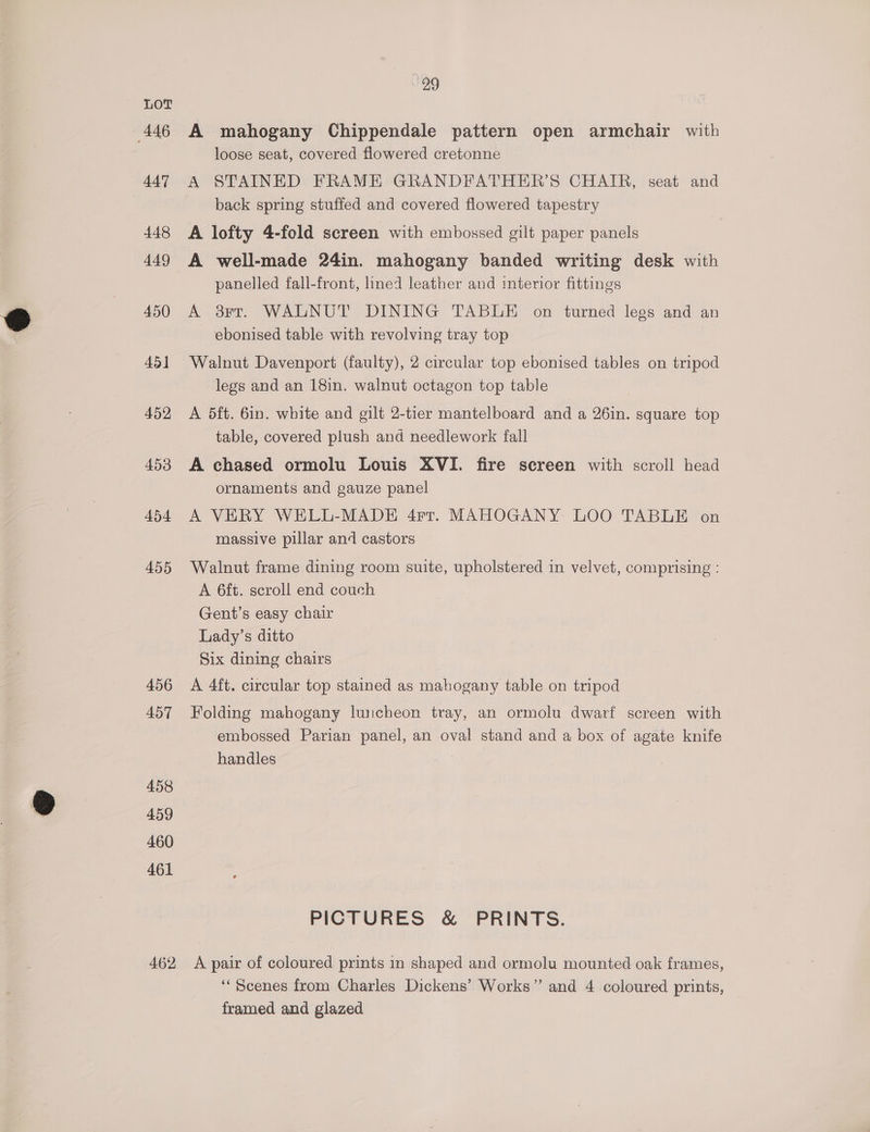 446 447 448 449 450 45] 452 453 454 455 456 457 458 459 460 461 462 29 A mahogany Chippendale pattern open armchair with loose seat, covered flowered cretonne back spring stuffed and covered flowered tapestry A lofty 4-fold screen with embossed gilt paper panels A well-made 24in. mahogany banded writing desk with panelled fall-front, lined leather and interior fittings A 8Ft. WALNUT DINING TABLE on turned legs and an ebonised table with revolving tray top Walnut. Davenport (faulty), 2 circular top ebonised tables on tripod legs and an 18in. walnut octagon top table A 5ft. 6in. white and gilt 2-tier mantelboard and a 26in. square top table, covered plush and needlework fall A chased ormolu Louis XVI. fire screen with scroll head ornaments and gauze panel A VERY WELL-MADE 4rtr. MAHOGANY LOO TABLE on massive pillar and castors Walnut frame dining room suite, upholstered in velvet, comprising : A 6ft. scroll end couch Gent’s easy chair Lady’s ditto Six dining chairs A 4ft. circular top stained as mahogany table on tripod Folding mahogany luncheon tray, an ormolu dwarf screen with embossed Parian panel, an oval stand and a box of agate knife handles PICTURES &amp; PRINTS. A pair of coloured prints in shaped and ormolu mounted oak frames, “Scenes from Charles Dickens’ Works” and 4 coloured prints, framed and glazed