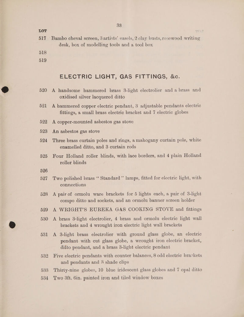 Lor 517 518 519 520 521 — -§22 523 524 525 533 034 33 desk, box of modelling tools and a tool box ELECTRIC LIGHT, GAS FITTINGS, &amp;c. A handsome hammered brass 3-light electrolier and a brass and oxidised silver lacquered ditto A hammered copper electric pendant, 3 adjustable pendants electric fittings, a small brass electric bracket and 7 electric globes A copper-mounted asbestos gas stove An asbestos gas stove Three brass curtain poles and rings, a mahogany curtain pole, white enamelled ditto, and 3 curtain rods Four Holland roller blinds, with lace borders, and 4 plain Holland roller blinds Two polished brass ‘‘ Standard” lamps, fitted for electric light, with connections A pair of ormolu ware brackets for 5 lights each, a pair of 3-lhght compo ditto and sockets, and an ormolu banner screen holder A brass 8-light electrolier, 4 brass and ormolu electric light wall brackets and 4 wrought iron electric light wall brackets A 8-light brass electrolier with ground glass globe, an electric pendant with cut glass globe, a wrought iron electric bracket, ditto pendant, and a brass 3-light electric pendant Five electric pendants with counter balances, 8 odd electric brackets and pendants and 3 shade clips Thirty-nine globes, 10 blue iridescent glass globes and 7 opal ditto Two 3ft, 6in. painted iron and tiled window boxes