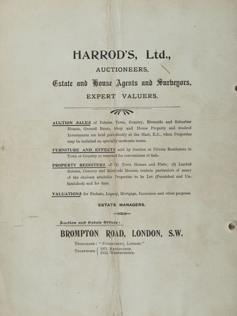 HARROD’S, Ltd., AUCTIONEERS, x Estate and Bouse Agents and Surbepors, EXPERT VALUERS. 777 “~~ AUCTION SALES of Estates, Town, Country, Riverside and Suburbar Houses, Ground Rents, Shop and House Property and kindred Investments are held pericdically at the Mart, E.C., when Properties may be included on specially moderate terms. FURNITURE AND EFFECTS sold by Auction at Private Residences in f . Town or Country or removed for convenience of Sale. PROPERTY REGISTERS of a) Town Houses and Flats; (2) Landed Estates, Country and Riverside Houses, contain particulars of many furnished) and for Sale. VALUATIONS for Probate, Legacy, Mortgage, Insurance and other purposes ESTATE MANAGERS. oy at ce Auction and Gstate Offices: BROMPTON ROAD, LONDON, S.W. TELEGRAMS: ‘‘ EVERYTHING, LONDON.”’ 1971 KENSINGTON. 5151 WESTMINSTER. TELEPHONE