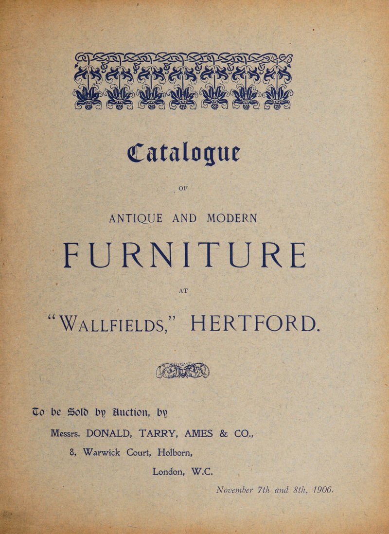 | FURNITURE “WaLtrieLps,”. HERTFORD. Co be Sold by Auction, by Messrs. DONALD, TARRY, AMES &amp; CO.,, , | 8, Warwick Court, Holborn, | London, W.C. November 7th and Sth, 1906.