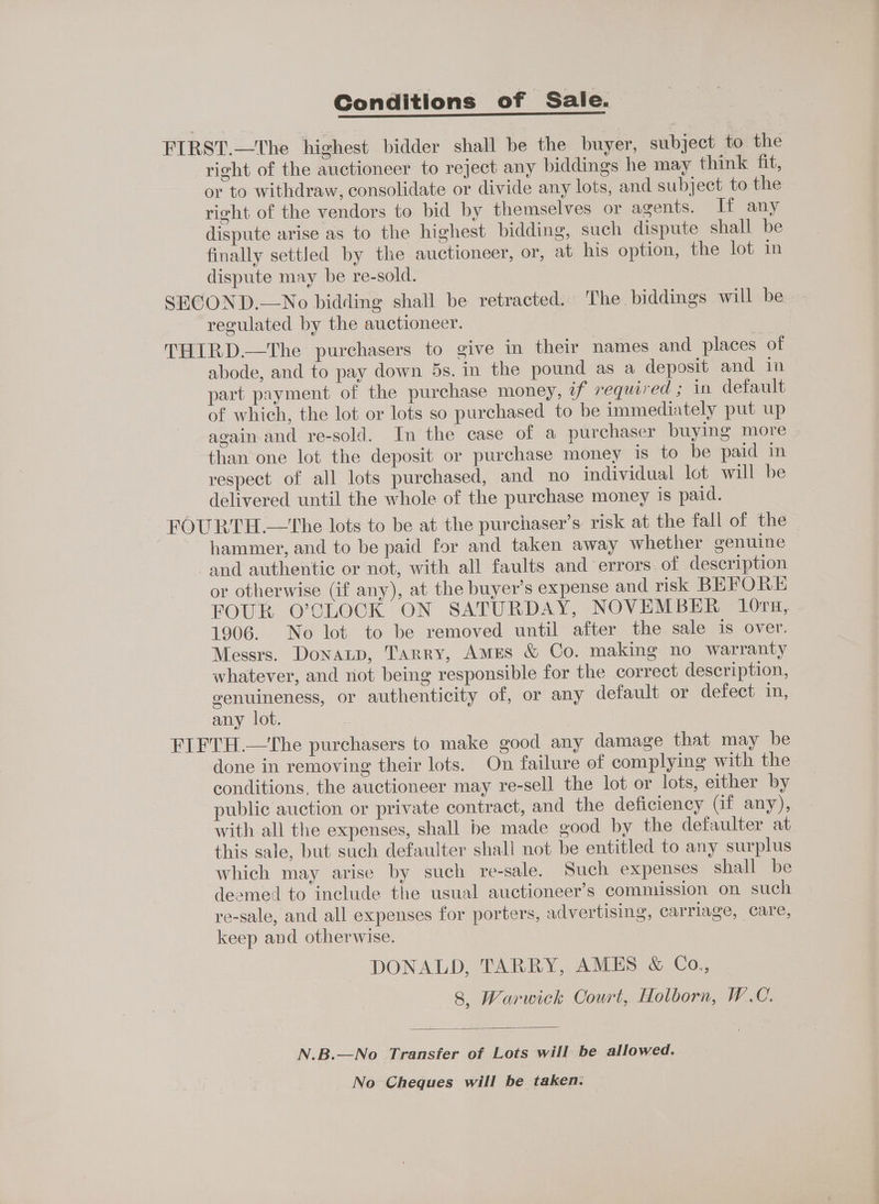 Conditions of Sale. FIRST.—The highest bidder shall be the buyer, subject to the right of the auctioneer to reject any biddings he may think fit, or to withdraw, consolidate or divide any lots, and subject to the right of the vendors to bid by themselves or agents. If any dispute arise as to the highest bidding, such dispute shall be finally settled by the auctioneer, or, at his option, the lot in dispute may be re-sold. SECOND.—No bidding shall be retracted. The biddings will be regulated by the auctioneer. | THIRD—The purchasers to give in their names and places of abode, and to pay down 5s. in the pound as a deposit and in part payment of the purchase money, if required ; in default of which, the lot or lots so purchased to be immediately put up again and re-sold. In the case of a purchaser buying more than one lot the deposit or purchase money is to be paid in respect of all lots purchased, and no individual lot will be delivered until the whole of the purchase money is paid. FOURTH —the lots to be at the purchaser’s risk at the fall of the hammer, and to be paid for and taken away whether genuine and authentic or not, with all faults and errors. of description or otherwise (if any), at the buyer’s expense and risk BEFORE FOUR O’CLOCK ON SATURDAY, NOVEMBER 10ru, - 1906. No lot to be removed until after the sale 1s over. Messrs. Donatp, Tarry, Ames &amp; Co. making no warranty whatever, and not being responsible for the correct description, genuineness, or authenticity of, or any default or defect in, any lot. FIFTH.—tThe purchasers to make good any damage that may be done in removing their lots. On failure of complying with the conditions, the auctioneer may re-sell the lot or lots, either by public auction or private contract, and the deficiency Gf any), with all the expenses, shall be made good by the defaulter at this sale, but such defaulter shall not be entitled to any surplus which may arise by such re-sale. Such expenses shall be deemed to include the usual auctioneer’s commission on such re-sale, and all expenses for porters, advertising, carriage, care, keep and otherwise. DONALD, TARRY, AMES &amp; Co., 8, Warwick Oourt, Holborn, W.C. N.B.—No Transfer of Lots will be allowed. No Cheques will be taken.