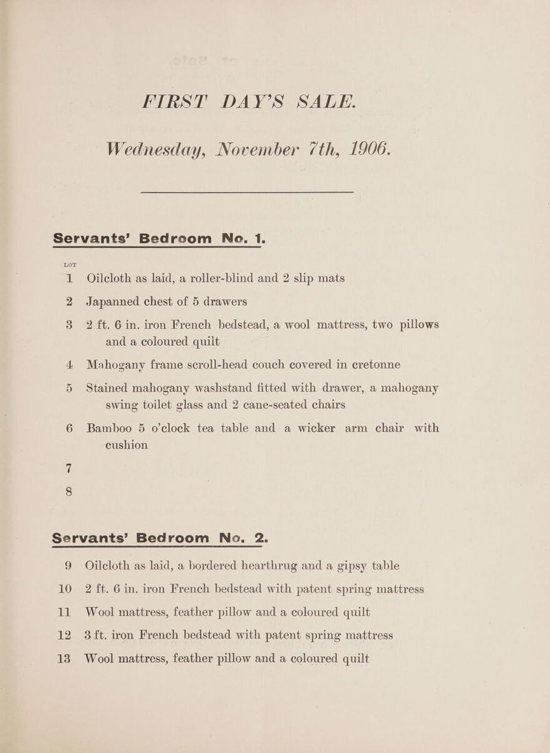 FIRST DAY’S SALE. Wednesday, November (th, 1906. Servants’ Bedroom Ne. 1. 1 Ojilcloth as laid, a roller-blind and 2 slip mats 2 Japanned chest of 5 drawers 3 2 ft. 6 in. iron French bedstead, a wool mattress, two pillows and a coloured quilt 4 Mahogany frame scroll-head couch covered in cretonne 5 Stained mahogany washstand fitted with drawer, a mahogany swing toilet glass and 2 cane-seated chairs 6 Bamboo 5 o'clock tea table and a wicker arm chair with cushion Servants’ Bedroom No. 2. 9 Ojlcloth as laid, a bordered hearthrug and a gipsy table 10 2 ft. 6 in. iron French bedstead with patent spring mattress 11 Wool mattress, feather pillow and a coloured quilt 12 3ft. iron French bedstead with patent spring mattress 13 Wool mattress, feather pillow and a coloured quilt