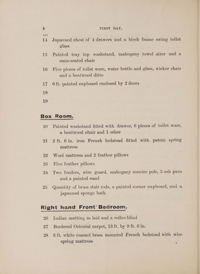 Japanned chest of 4 drawers and a birch frame swing toilet class ran) Painted tray top washstand, mahogany towel airer and a cane-seated chair Five pieces of toilet ware, water bottle and glass, wicker chair and a bentwood ditto 6 ft. painted cupboard enclosed by 2 doors 20 21 22 23 24: 25 Painted washstand fitted with drawer, 6 pieces of toilet ware, a bentwood chair and 1 other 2 ft. 6in. iron French bedstead fitted with patent spring mattress Wool mattress and 2 feather pillows Five feather pillows Two fenders, wire guard, mahogany cornice pole, 3 ash pans and a painted easel Quantity of brass stair rods, a painted corner cupboard, and a japanned sponge bath e spring mattress