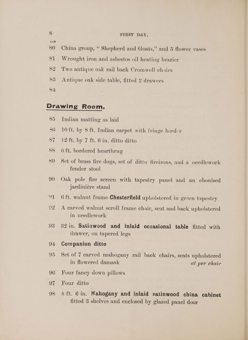 China group, “ Shepherd and Goats,” and 5 flower. vases =) 9 ’ Wrought iron and asbestos oil heating brazier Two antique oak rail back Cromwell chairs Antique oak side table, fitted 2 drawers ao 94: 95 96 oF 98 Indian matting as laid . 10 ft. by 8 ft. Indian carpet with fringe bord«r 12 ft. by 7 ft. 6 in. ditto ditto 6 ft. bordered hearthrug Set of brass fire dogs, set of ditto fireirons, and a needlework fender stool Oak pole fire screen with tapestry panel and an ebonised jardiniére stand 6 ft. walnut frame Chesterfield upholstered in green tapestry A carved walnut scroll frame chair, seat and back upholstered in needlework 32 in. Satinwood and inlaid occasional table fitted with drawer, on tapered legs Companion ditto Set of 7 carved mahogany rail back chairs, seats upholstered in flowered damask at per chair Four fancy down pillows Four ditto ait. “6 in: Mahogany and inlaid satinwood china cabinet fitted 3 shelves and enclosed by glazed panel door