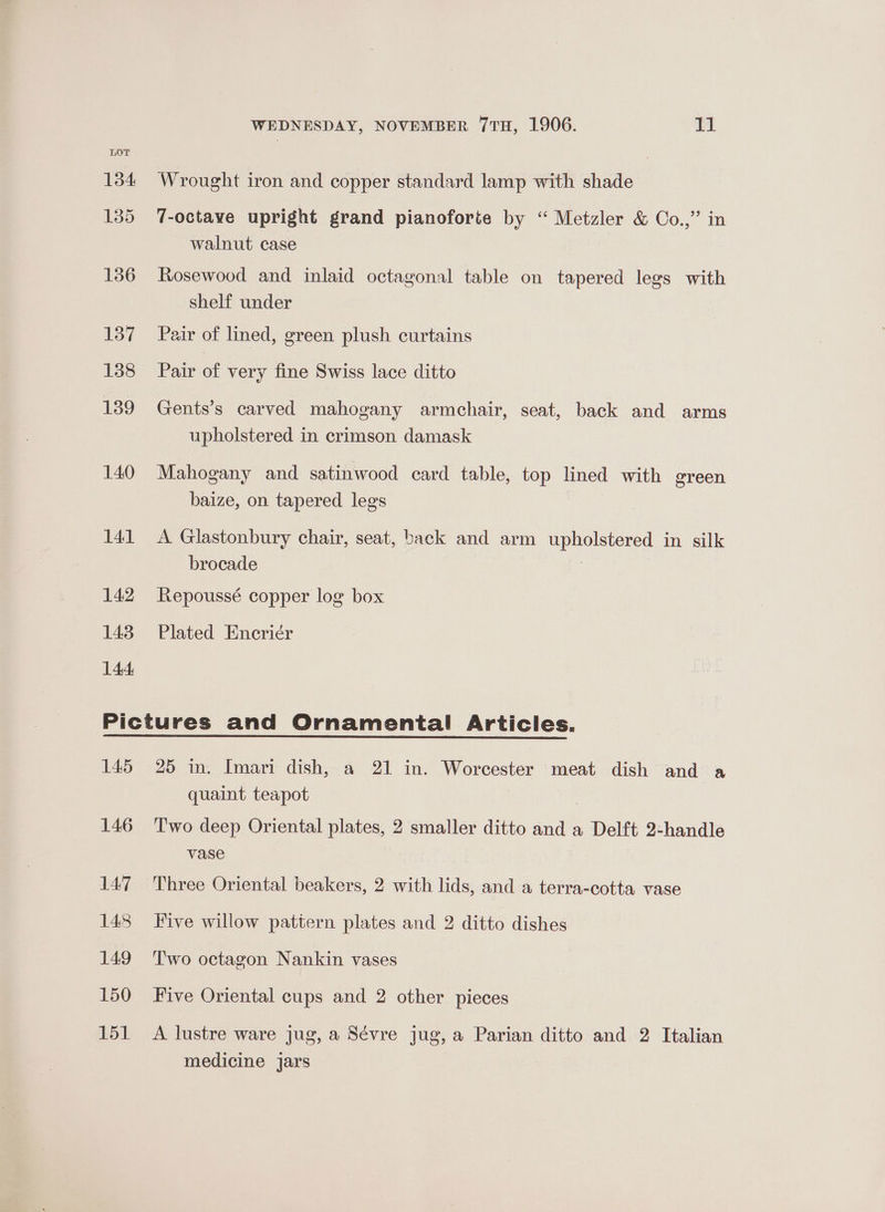 134 Wrought iron and copper standard lamp with shade 135 7-octave upright grand pianoforte by “ Metzler &amp; Co.,” in walnut case 136 Rosewood and inlaid octagonal table on tapered legs with shelf under 137 Pair of lined, green plush curtains 138 Pair of very fine Swiss lace ditto 139 Gents’s carved mahogany armchair, seat, back and arms upholstered in crimson damask 140 Mahogany and satinwood card table, top lined with green baize, on tapered legs 141 A Glastonbury chair, seat, back and arm upholstered in silk brocade 142 Repoussé copper log box 143 Plated Encriér 144 Pictures and Ornamental Articles. 145 25 in. Imari dish, a 21 in. Worcester meat dish and a quaint teapot 146 Two deep Oriental plates, 2 smaller ditto and a Delft 2-handle vase 147 Three Oriental beakers, 2 with lids, and a terra-cotta vase 148 Five willow pattern plates and 2 ditto dishes 149 Two octagon Nankin vases 150 Five Oriental cups and 2 other pieces 151 A lustre ware jug, a Sévre jug, a Parian ditto and 2 Italian medicine jars