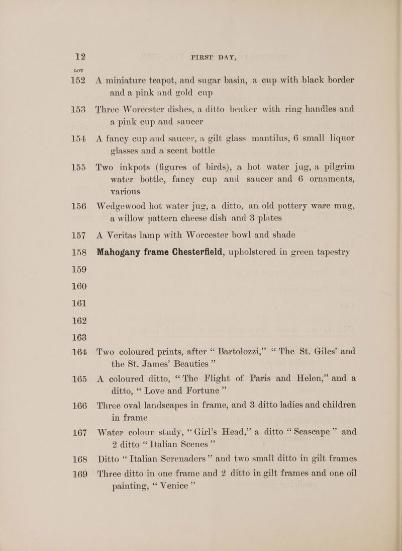 168 169 FIRST DAY, A miniature teapot, and sugar basin, a cup with black border and a pink and gold cup Three Worcester dishes, a ditto beaker with ring handles and a pink cup and saucer A fancy cup and saucer, a gilt glass mantilus, 6 small liquor elasses and a’scent bottle Two inkpots (figures of birds), a hot water jug, a pilgrim water bottle, fancy cup and saucer and 6 ornaments, various : Wedgewood hot water jug, a ditto, an old pottery ware mug, a willow pattern cheese dish and 3 plates A Veritas lamp with Worcester bowl and shade Mahogany frame Chesterfield, upholstered in green tapestry Two coloured prints, after “‘ Bartolozzi,” ‘The St. Giles’ and the St. James’ Beauties ” A coloured ditto, “The Flight of Paris and Helen,” and a ditto, ‘‘ Love and Fortune ” Three oval landscapes in frame, and 3 ditto ladies and children in frame Water colour study, ‘Girl’s Head,” a ditto “Seascape” and 2 ditto “ Italian Scenes ”’ | Ditto “Italian Serenaders”’ and two small ditto in gilt frames Three ditto in one frame and 2 ditto in gilt frames and one oil painting, ‘‘ Venice ” |