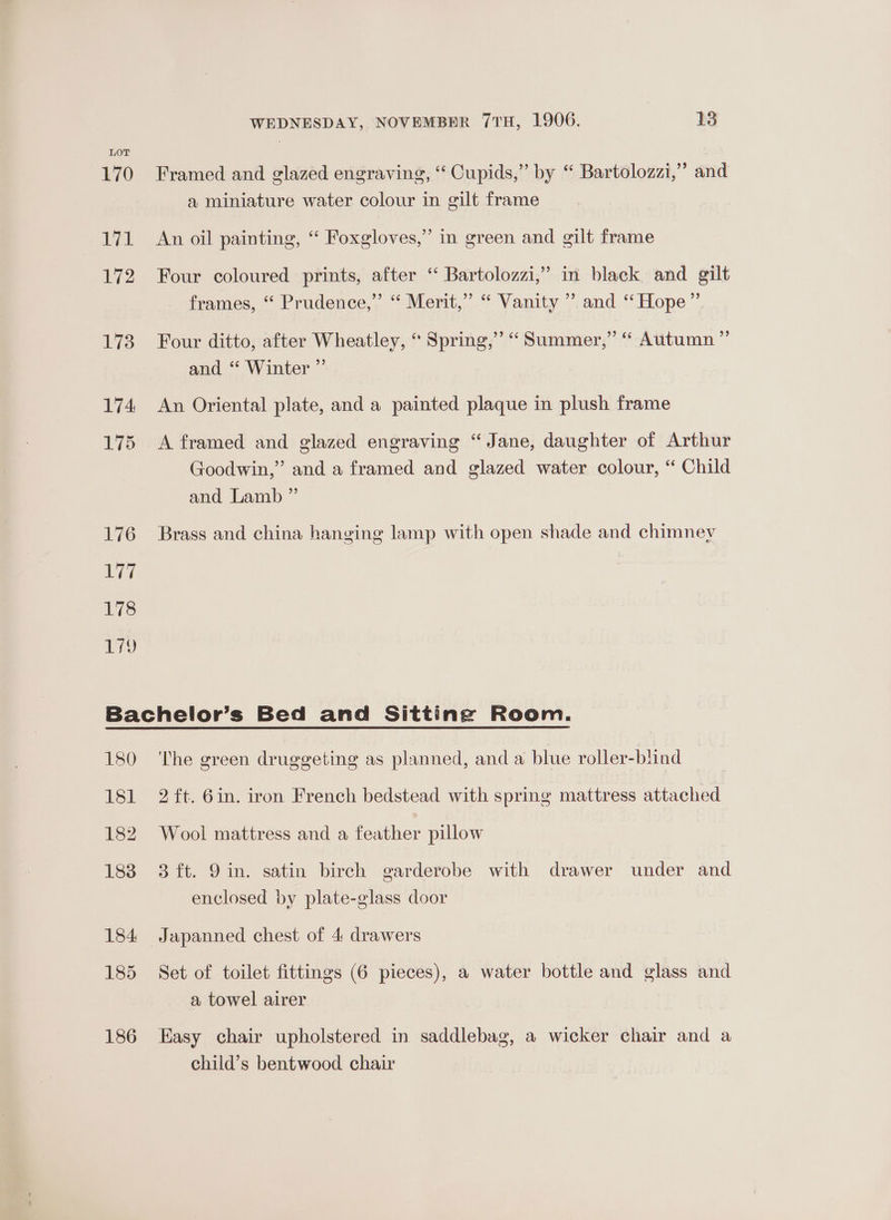 LOT 170 EGE 172 173 174 175 176 Lei 178 wy WEDNESDAY, NOVEMBER 7TH, 1906. 13 Framed and glazed engraving, ‘‘ Cupids,” by “ Bartolozzi,”’ and a miniature water colour in gilt frame An oil painting, ‘ Foxgloves,” in green and gilt frame Four coloured prints, after ‘“ Bartolozzi,” in black and gilt frames, “ Prudence,” “ Merit,” “ Vanity ’ and “Hope” Four ditto, after Wheatley, “ Spring,” “ Summer,” “ Autumn ” and “ Winter ”’ An Oriental plate, and a painted plaque in plush frame A framed and glazed engraving “Jane, daughter of Arthur Goodwin,” and a framed and glazed water colour, “ Child and Lamb ” Brass and china hanging lamp with open shade and chimney L80 Si 182 183 The green druggeting as planned, and a blue roller-biind ~ 2 ft. 6in. iron French bedstead with spring mattress attached Wool mattress and a feather pillow 3 ft. 9in. satin birch garderobe with drawer under and enclosed by plate-glass door Japanned chest of 4 drawers Set of toilet fittings (6 pieces), a water bottle and glass and a towel airer Easy chair upholstered in saddlebag, a wicker chair and a child’s bentwood chair