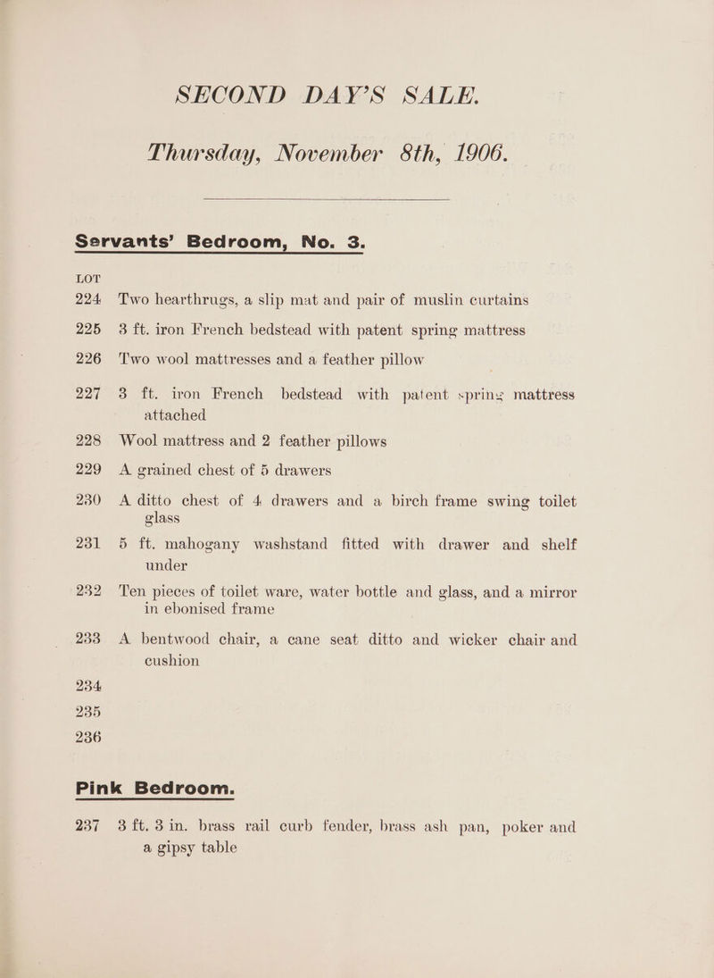Thursday, November 8th, 1906. LOT 224: 225 226 27 228 229 230 251 232 233 234 235 236 Two hearthrugs, a slip mat and pair of muslin curtains 3 ft. iron French bedstead with patent spring mattress Two wool mattresses and a feather pillow 3 ft. iron French bedstead with patent spring mattress attached Wool mattress and 2 feather pillows A grained chest of 5 drawers A ditto chest of 4 drawers and a birch frame swing toilet glass 5 ft. mahogany washstand fitted with drawer and _ shelf under Ten pieces of toilet ware, water bottle and glass, and a mirror in ebonised frame A bentwood chair, a cane seat ditto and wicker chair and cushion a gipsy table
