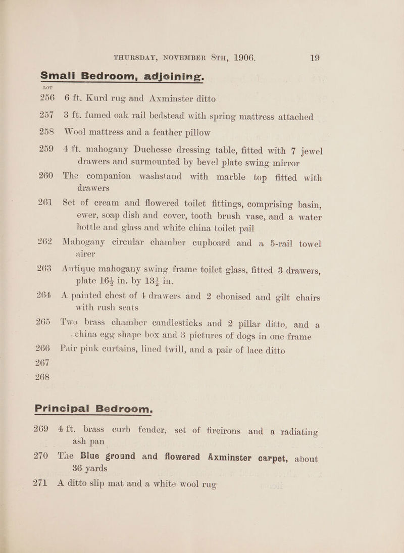 LOT 256 257 258 259 260 261 6 ft. Kurd rug and Axminster ditto 3 ft. fumed oak rail bedstead with spring mattress attached Wool mattress and a feather pillow 4 ft. mahogany Duchesse dressing table, fitted with 7 jewel _ drawers and surmounted by bevel plate swing mirror The companion washstand with marble top fitted with drawers Set of cream and flowered toilet fittings, comprising basin, ewer, soap dish and cover, tooth brush vase, and a water bottle and glass and white china toilet pail Mahogany circular chamber cupboard and a 5-rail towel airer Antique mahogany swing frame toilet glass, fitted 3 drawers, plate 164 in. by 1382 in. A painted chest of 1 drawers and 2 ebonised and gilt chairs with rush seats Two brass chamber candlesticks and 2 pillar ditto, and a china egg shape box and 3 pictures of dogs in one frame Pair pink curtains, lined twill, and a pair of lace ditto 270) ash pan | Tae Blue ground and flowered Axminster carpet, about 36 yards