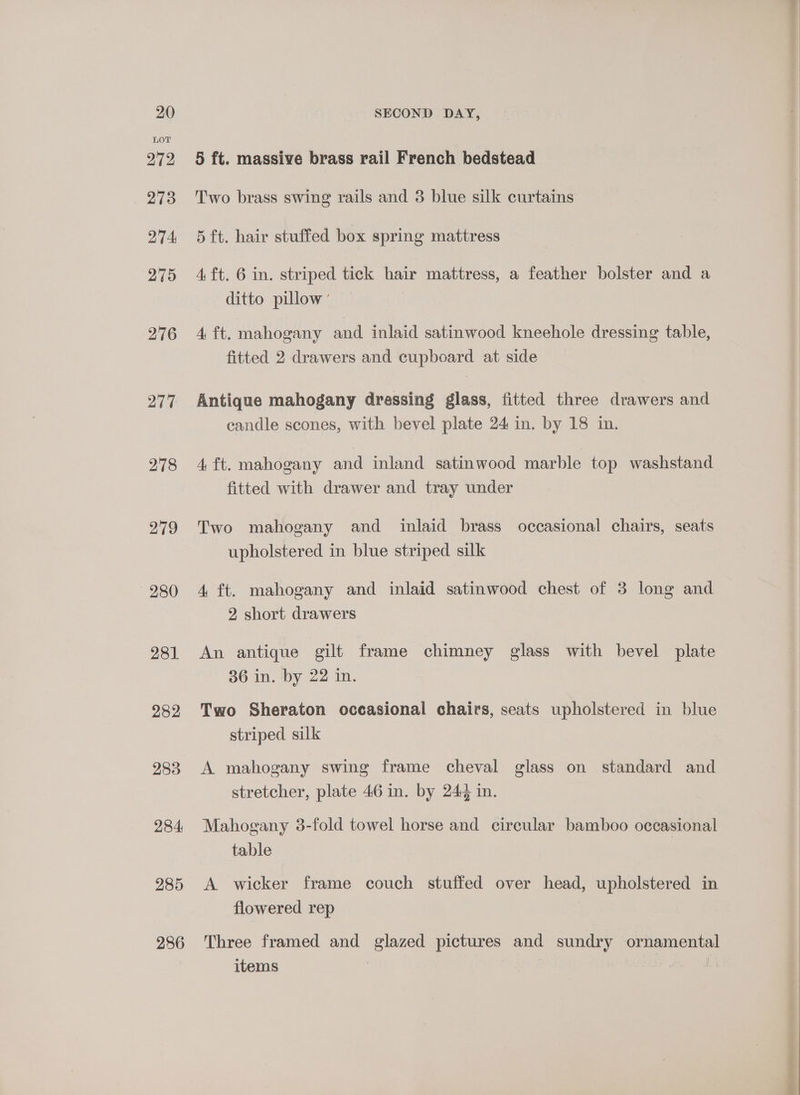 LOT 272 273 274 275 276 277 278 279 280 281 282 283 284: 285 286 5 ft. massive brass rail French bedstead Two brass swing rails and 3 blue silk curtains 5 ft. hair stuffed box spring mattress 4 ft. 6 in. striped tick hair mattress, a feather bolster and a ditto pillow’ 4 ft. mahogany and inlaid satinwood kneehole dressing table, fitted 2 drawers and cupboard at side Antique mahogany drassing glass, fitted three drawers and eandle scones, with bevel plate 24 in. by 18 in. 4 ft. mahogany and inland satinwood marble top washstand fitted with drawer and tray under Two mahogany and inlaid brass occasional chairs, seats upholstered in blue striped silk 4 ft. mahogany and inlaid satinwood chest of 3 long and 2 short drawers An antique gilt frame chimney glass with bevel plate 36 in. by 22 in. Two Sheraton occasional chairs, seats upholstered in blue striped silk A mahogany swing frame cheval glass on standard and stretcher, plate 46 in. by 24¢ in. Mahogany 3-fold towel horse and circular bamboo occasional table A wicker frame couch stuffed over head, upholstered in flowered rep Three framed and glazed pictures and sundry ornamental items |