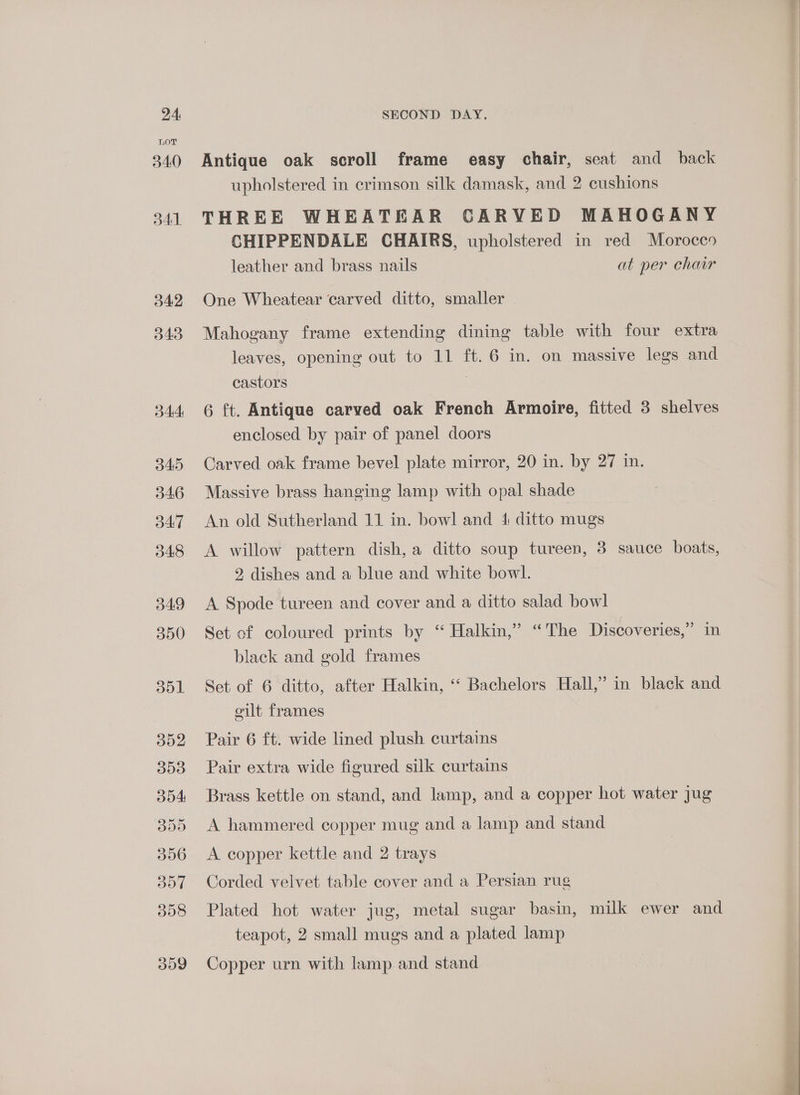 d43 4A B45 346 34:7 48 o49 350 dol oo2 B09 dod B09 306 357 398 o09 SECOND DAY. Antique oak scroll frame easy chair, seat and back upholstered in crimson silk damask, and 2 cushions THREE WHEATEAR CARVED MAHOGANY CHIPPENDALE CHAIRS, upholstered in red Morocco leather and brass nails at per chair Mahogany frame extending dining table with four extra leaves, opening out to 11 ft. 6 in. on massive legs and castors , 6 ft. Antique carved oak French Armoire, fitted 3 shelves enclosed by pair of panel doors Carved oak frame bevel plate mirror, 20 in. by 27 in. Massive brass hanging lamp with opal shade An old Sutherland 11 in. bowl and 4 ditto mugs A willow pattern dish, a ditto soup tureen, 3 sauce boats, 2 dishes and a blue and white bowl. A Spode tureen and cover and a ditto salad bowl Set of coloured prints by “ Halkin,” “The Discoveries,” im black and gold frames Set of 6 ditto, after Halkin, ‘‘ Bachelors Hall,” in black and cilt frames Pair 6 ft. wide lined plush curtains Pair extra wide figured silk curtains Brass kettle on stand, and lamp, and a copper hot water jug A hammered copper mug and a lamp and stand A copper kettle and 2 trays Corded velvet table cover and a Persian rug Plated hot water jug, metal sugar basin, milk ewer and teapot, 2 small mugs and a plated lamp Copper urn with lamp and stand