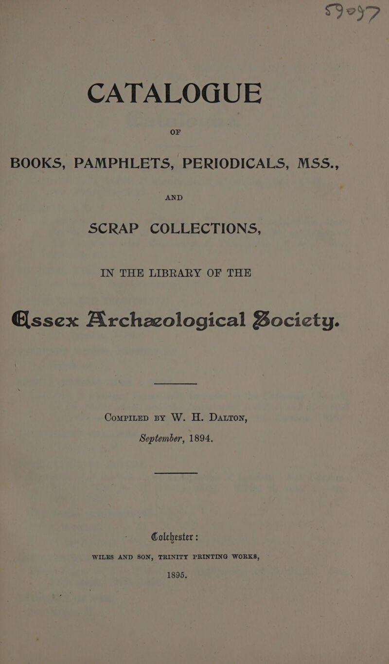 sy oD CATALOGUE OF BOOKS, PAMPHLETS, PERIODICALS, MSS., AND SCRAP COLLECTIONS, IN THE LIBRARY OF THE @ssex Archzcological Bocicty. CompiteD By W. H. Datron, September, 1894. Colchester : WILES AND SON, TRINITY PRINTING WORKS, 1896.