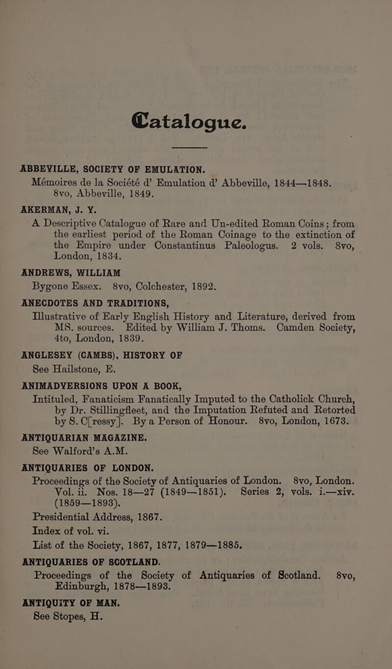 Catalogue. ABBEVILLE, SOCIETY OF EMULATION. Mémoires de la Société d’ Emulation d’ Abbeville, 1844—1848. 8vo, Abbeville, 1849. AKERMAN, J. Y. A Descriptive Catalogue of Rare and Un-edited Roman Coins; from the earliest period of the Roman Coinage to the extinction of the Empire under Constantinus Paleologus. 2 vols. 8vo, London, 18384. ANDREWS, WILLIAM Bygone Essex. 8vo, Colchester, 1892. ANECDOTES AND TRADITIONS, Illustrative of Early English History and Literature, derived from MS. sources. Edited by William J. Thoms. Camden Society, 4to, London, 1839. ANGLESEY (CAMBS), HISTORY OF See Hailstone, E. ANIMADYERSIONS UPON A BOOK, Intituled, Fanaticism Fanatically Imputed to the Catholick Church, by Dr. Stillingfleet, and the Imputation Refuted and Retorted by 8. C[ressy ]. By a Person of Honour. 8vo, London, 1673. ANTIQUARIAN MAGAZINE. See Walford’s A.M. ANTIQUARIES OF LONDON. Proceedings of the Society of Antiquaries of London. 8vo, London. Vol. ii. Nos. 18—27 (1849—1851). Series 2, vols. i.—-xiv. (1859—1893). Presidential Address, 1867. Index of vol. vi. List of the Society, 1867, 1877, 1879—1885. ANTIQUARIES OF SCOTLAND. Proceedings of the Society of Antiquaries of Scotland. 8vo, Edinburgh, 1878—1893. ANTIQUITY OF MAN. See Stopes, H.