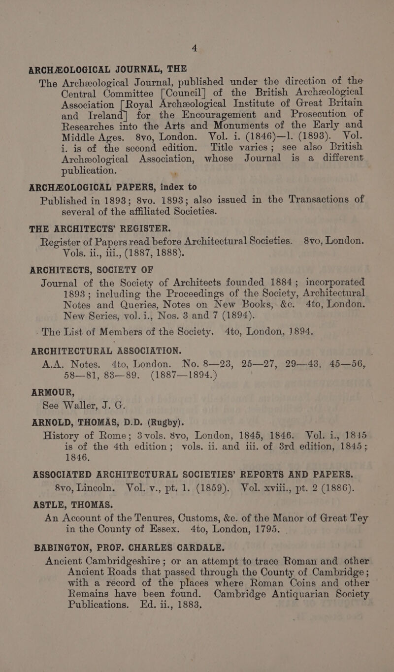 ARCHAZOLOGICAL JOURNAL, THE The Archeological Journal, published under the direction of the Central Committee [Council] of the British Archeological Association [Royal Archzeological Institute of Great Britain and Ireland] for the Encouragement and Prosecution of Researches into the Arts and Monuments of the Early and Middle Ages. 8vo, London. Vol. i. (1846)—Il. (1893). Vol. i. is of the second edition. Title varies; see also British Archeological Association, whose Journal is a different publication. ARCHAEOLOGICAL PAPERS, index to Published in 1893; 8vo. 1893; also issued in the Transactions of several of the affiliated Societies. THE ARCHITECTS’ REGISTER. Register of Papers read before Architectural Societies. 8vo, London. Vols. ii., iii., (1887, 1888). ARCHITECTS, SOCIETY OF Journal of the Society of Architects founded 1884; incorporated 1893; including the Proceedings of the Society, Architectural Notes and Queries, Notes on New Books, &amp;c. 4to, London. New Series, vol. i., Nos. 8 and 7 (1894). -The List of Members of the Society. 4to, London, 1894. ARCHITECTURAL ASSOCIATION. ' A.A. Notes. 4to, London. No. 8—28, 25—27, 29—43, 45—56, 58—81, 88—89. (1887—1894.) ARMOUR, See Waller, J. G. ARNOLD, THOMAS, D.D. (Rugby). History of Rome; 3vols. 8vo, London, 1845, 1846. Vol. i., 1845 is of the 4th edition; vols. il. and iii. of 38rd edition, 1845; 1846. ASSOCIATED ARCHITECTURAL SOCIETIES’ REPORTS AND PAPERS. 8vo, Lincoln. Vol. v., pt. 1. (1859). Vol. xviii., pt. 2 (1886). ASTLE, THOMAS. An Account of the Tenures, Customs, &amp;c. of the Manor of Great Tey in the County of Essex. 4to, London, 1795. BABINGTON, PROF. CHARLES CARDALE. Ancient Cambridgeshire ; or an attempt to trace Roman and other Ancient Roads that passed through the County of Cambridge ; with a record of the places where Roman Coins and other Remains have been found. Cambridge Antiquarian Society Publications. Ed. ii., 1883.