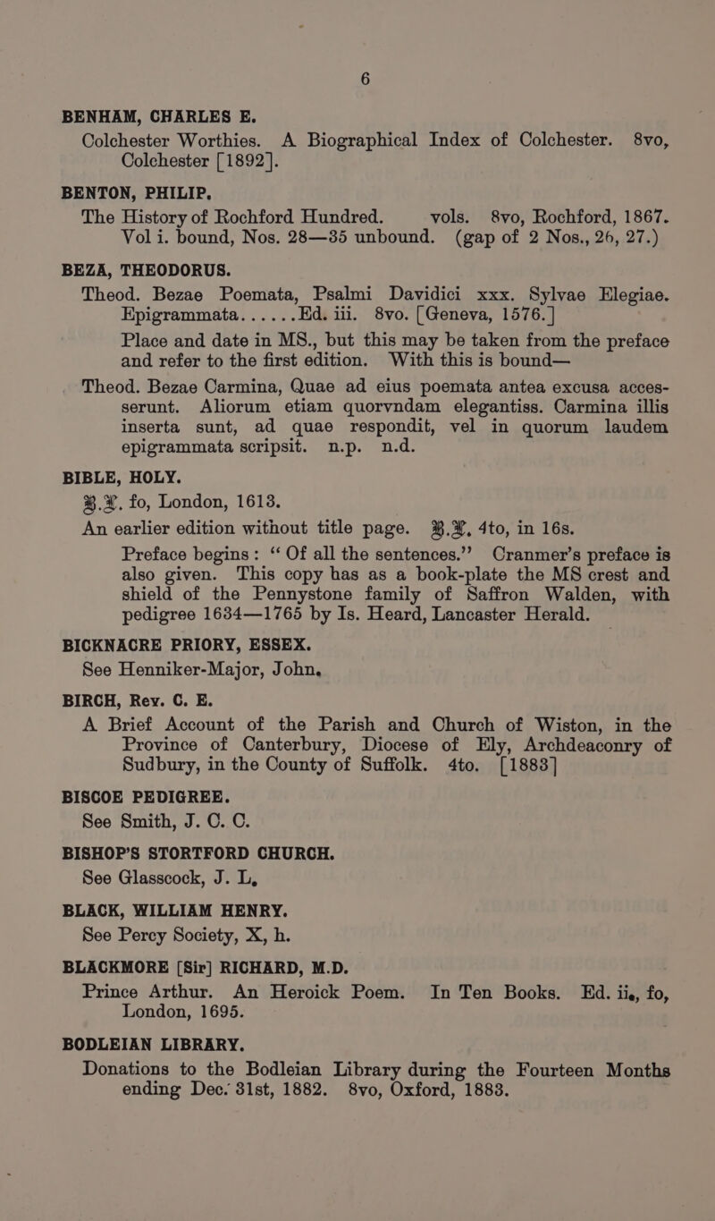 BENHAM, CHARLES E. Colchester Worthies. A Biographical Index of Colchester. 8vo, Colchester [1892]. BENTON, PHILIP. The History of Rochford Hundred. vols. 8vo, Rochford, 1867. Voli. bound, Nos. 28—385 unbound. (gap of 2 Nos., 26, 27.) BEZA, THEODORUS. Theod. Bezae Poemata, Psalmi Davidici xxx. Sylvae Elegiae. Kpigrammata...... Ed. iii. 8vo. [Geneva, 1576. ] Place and date in MS., but this may be taken from the preface and refer to the first edition. With this is bbund— Theod. Bezae Carmina, Quae ad eius poemata antea excusa acces- serunt. Aliorum etiam quorvndam elegantiss. Carmina illis inserta sunt, ad quae respondit, vel in quorum laudem epigrammata scripsit. n.p. n.d. BIBLE, HOLY. % A. fo, London, 1613. An earlier edition without title page. %.¥, 4to, in 16s. Preface begins: ‘‘ Of all the sentences.’’ Cranmer’s preface is also given. This copy has as a book-plate the MS crest and shield of the Pennystone family of Saffron Walden, with pedigree 1634—1765 by Is. Heard, Lancaster Herald. BICKNACRE PRIORY, ESSEX. See Henniker-Major, John, BIRCH, Rey. C. E. A Brief Account of the Parish and Church of Wiston, in the Province of Canterbury, Diocese of Ely, Archdeaconry of Sudbury, in the County of Suffolk. 4to. [1883] BISCOE PEDIGREE. See Smith, J. C. C. BISHOP’S STORTFORD CHURCH. See Glasscock, J. L, BLACK, WILLIAM HENRY. See Percy Society, X, h. BLACKMORE [Sir] RICHARD, M.D. Prince Arthur. An Heroick Poem. In Ten Books. Ed. iie, fo, London, 1695. BODLEIAN LIBRARY. Donations to the Bodleian Library during the Fourteen Months