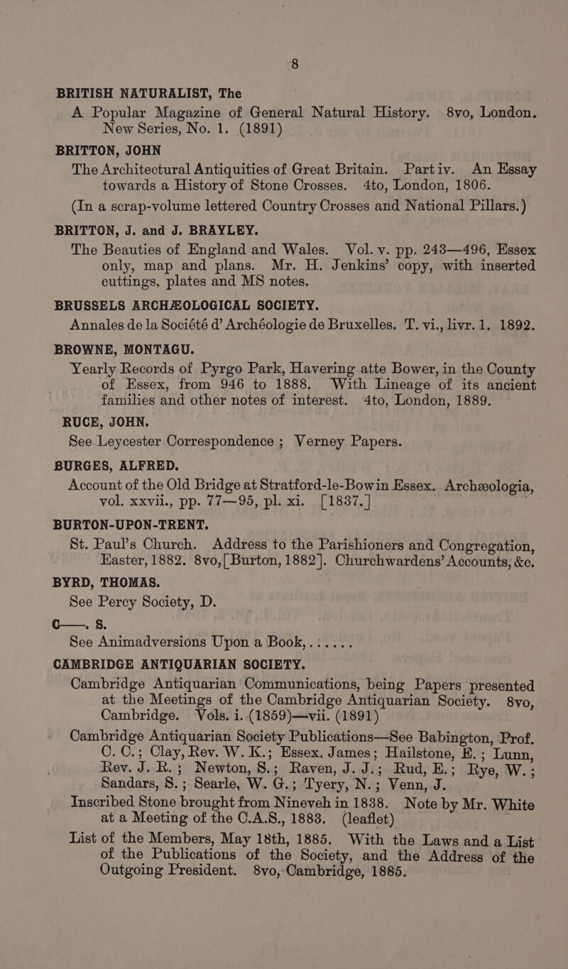 BRITISH NATURALIST, The : A Popular Magazine of General Natural History. 8vo, London. New Series, No. 1. (1891) BRITTON, JOHN | The Architectural Antiquities of Great Britain. Partiv. An Essay towards a History of Stone Crosses. 4to, London, 1806. (In a scrap-volume lettered Country Crosses and National Pillars. ) BRITTON, J. and J. BRAYLEY. The Beauties of England and Wales. Vol. v. pp. 2483—496, Essex only, map and plans. Mr. H. Jenkins’ copy, with inserted cuttings, plates and MS notes. BRUSSELS ARCHAOLOGICAL SOCIETY. Annales de la Société d’ Archéologie de Bruxelles. T. vi., livr.1. 1892. BROWNE, MONTAGU. Yearly Records of Pyrgo Park, Havering atte Bower, in the County of Essex, from 946 to 1888. With Lineage of its ancient families and other notes of interest. 4to, London, 1889. RUCE, JOHN. See Leycester Correspondence ; Verney Papers. BURGES, ALFRED. Account of the Old Bridge at Stratford-le-Bowin Essex. Archzologia, vol. xxvil., pp. 77—95, pl. xi. [ 1837, | BURTON-UPON-TRENT. St. Paul’s Church. Address to the Parishioners and Congregation, Easter, 1882. 8vo,{ Burton, 1882]. Churchwardens’ Accounts, &amp;c. BYRD, THOMAS. See Percy Society, D. c—. 8. See Animadversions Upon a Book,.:.... CAMBRIDGE ANTIQUARIAN SOCIETY. Cambridge Antiquarian Communications, being Papers presented at the Meetings of the Cambridge Antiquarian Society. 8vo, Cambridge. Vols. i..(1859)—vii. (1891) Cambridge Antiquarian Society Publications—See Babington, Prof. C. 0.; Clay, Rev. W. K.; Essex, James; Hailstone, E.; Lunn, Rev. J. R.; Newton, 8.; Raven, J. J.; Rud, E.; Rye, W.; Sandars, 8. ; Searle, W. G.; Tyery, N.; Venn, J. Inscribed Stone brought from Nineveh in 1838. Note by Mr. White at a Meeting of the C.A.8., 1883. (leaflet) : List of the Members, May 18th, 1885. With the Laws and a List of the Publications of the Society, and the Address of the