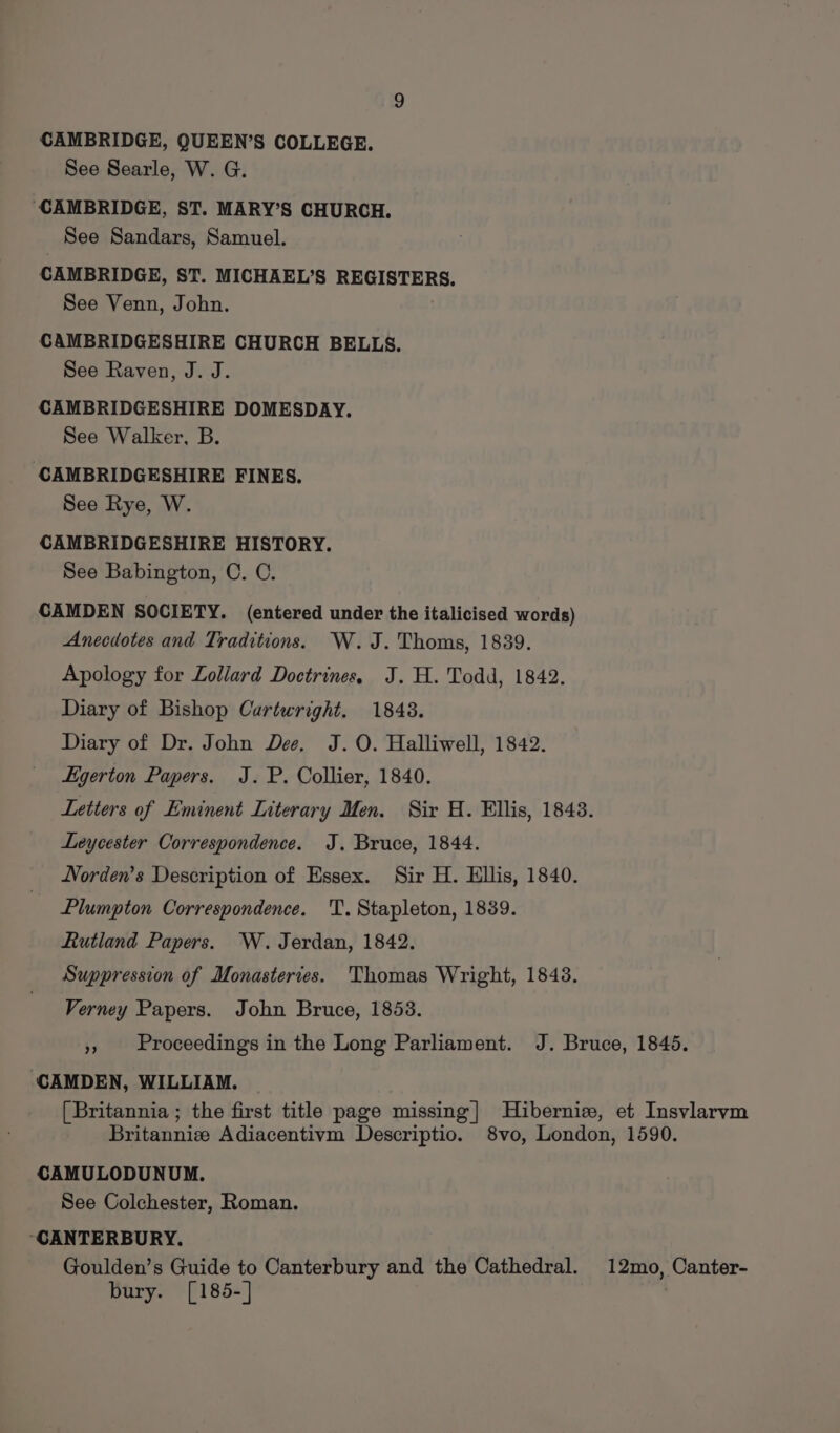 CAMBRIDGE, QUEEN’S COLLEGE. See Searle, W. G. ‘CAMBRIDGE, ST. MARY’S CHURCH. See Sandars, Samuel. CAMBRIDGE, ST. MICHAEL’S REGISTERS. See Venn, John. CAMBRIDGESHIRE CHURCH BELLS. See Raven, J. J. CAMBRIDGESHIRE DOMESDAY. See Walker, B. CAMBRIDGESHIRE FINES. See Rye, W. CAMBRIDGESHIRE HISTORY. See Babington, C. C. CAMDEN SOCIETY. (entered under the italicised words) Anecdotes and Traditions. W.J. Thoms, 1839. Apology for Lollard Doctrines, J. H. Todd, 1842. Diary of Bishop Cartwright. 18438. Diary of Dr. John Dee, J. O. Halliwell, 1842. Egerton Papers. J.P. Collier, 1840. Leycester Correspondence. J. Bruce, 1844. Norden’s Description of Essex. Sir H. Ellis, 1840. Plumpton Correspondence. T. Stapleton, 1839. Rutland Papers. W. Jerdan, 1842. Suppression of Monasteries. Thomas Wright, 1843. Verney Papers. John Bruce, 1853. ‘CAMDEN, WILLIAM. CAMULODUNUM. See Colchester, Roman. “CANTERBURY. Goulden’s Guide to Canterbury and the Cathedral. bury. [185-] 12mo, Canter-