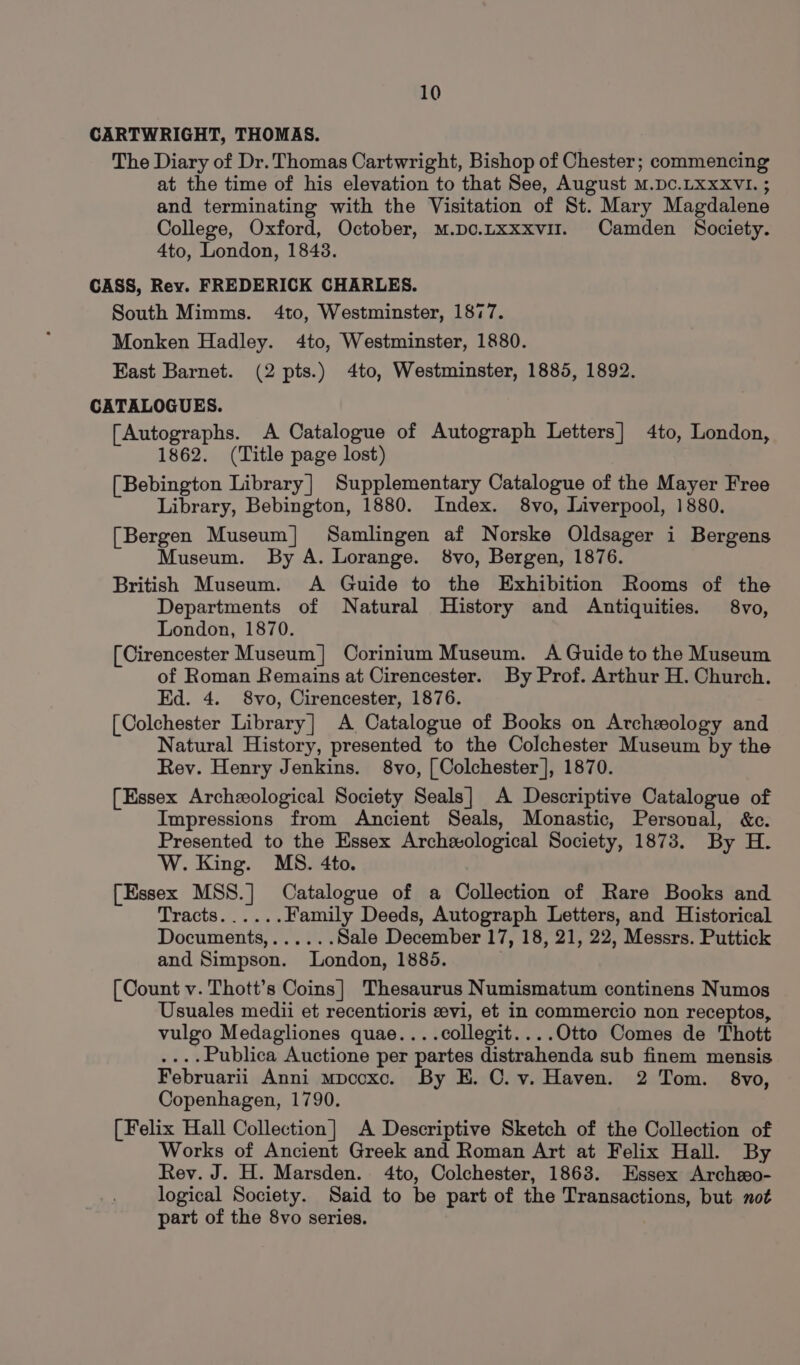 CARTWRIGHT, THOMAS. The Diary of Dr. Thomas Cartwright, Bishop of Chester; commencing at the time of his elevation to that See, August M.Dc.LXXXVI. ; and terminating with the Visitation of St. Mary Magdalene College, Oxford, October, M.po.txxxvir. Camden Society. 4to, London, 1843. CASS, Rey. FREDERICK CHARLES. South Mimms. 4to, Westminster, 1877. Monken Hadley. 4to, Westminster, 1880. East Barnet. (2 pts.) 4to, Westminster, 1885, 1892. CATALOGUES. (Autographs. A Catalogue of Autograph Letters] 4to, London, 1862. (Title page lost) [Bebington Library] Supplementary Catalogue of the Mayer Free Library, Bebington, 1880. Index. 8vo, Liverpool, 1880. [Bergen Museum] Samlingen af Norske Oldsager i Bergens Museum. By A. Lorange. 8vo, Bergen, 1876. British Museum. A Guide to the Exhibition Rooms of the Departments of Natural History and Antiquities. 8vo, London, 1870. [Cirencester Museum] Corinium Museum. A Guide to the Museum of Roman Remains at Cirencester. By Prof. Arthur H. Church. Ed. 4. 8vo, Cirencester, 1876. [Colchester Library] A Catalogue of Books on Archeology and Natural History, presented to the Colchester Museum by the Rev. Henry Jenkins. 8vo, [Colchester], 1870. [Essex Archeological Society Seals] A Descriptive Catalogue of Impressions from Ancient Seals, Monastic, Personal, &amp;c. Presented to the Essex Archwxological Society, 1873. By H. W. King. MS. 4to. [Essex MSS.] Catalogue of a Collection of Rare Books and Tracts......Family Deeds, Autograph Letters, and Historical Documents,...... Sale December 17, 18, 21, 22, Messrs. Puttick and Simpson. London, 1885. : [Count v. Thott’s Coins] Thesaurus Numismatum continens Numos Usuales medii et recentioris evi, et in commercio non receptos, vulgo Medagliones quae....collegit....Otto Comes de Thott ....Publica Auctione per partes distrahenda sub finem mensis Februarii Anni mpccxc. By E. CO. v. Haven. 2 Tom. 8vo, Copenhagen, 1790. [Felix Hall Collection] A Descriptive Sketch of the Collection of Works of Ancient Greek and Roman Art at Felix Hall. By Rev. J. H. Marsden. 4to, Colchester, 1868. Essex Archeo- logical Society. Said to be part of the Transactions, but not part of the 8vo series.