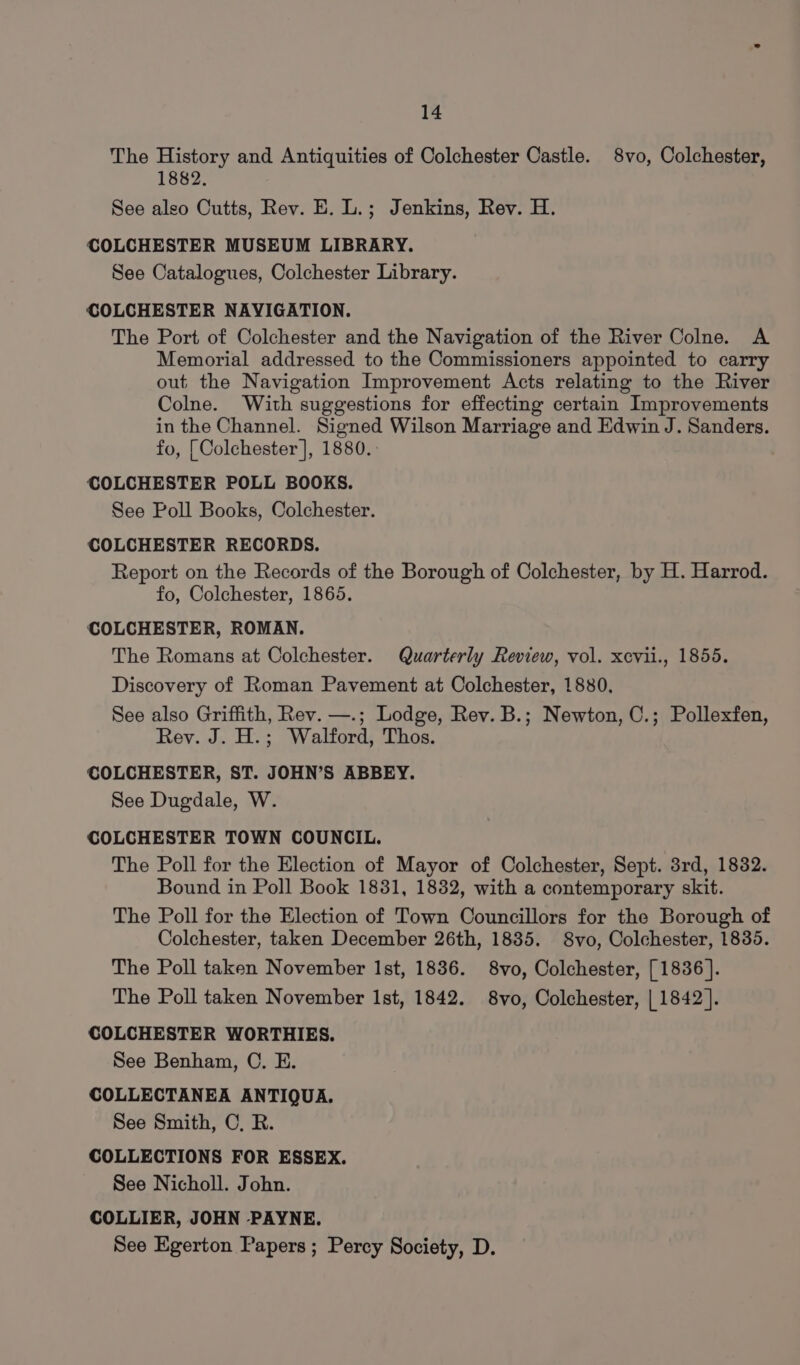 The History and Antiquities of Colchester Castle. 8vo, Colchester, 1882. See also Cutts, Rev. E. L.; Jenkins, Rev. H. COLCHESTER MUSEUM LIBRARY. See Catalogues, Colchester Library. COLCHESTER NAVIGATION. The Port of Colchester and the Navigation of the River Colne. A Memorial addressed to the Commissioners appointed to carry out the Navigation Improvement Acts relating to the River Colne. With suggestions for effecting certain Improvements in the Channel. Signed Wilson Marriage and Edwin J. Sanders. fo, [Colchester ], 1880. COLCHESTER POLL BOOKS. See Poll Books, Colchester. COLCHESTER RECORDS. Report on the Records of the Borough of Colchester, by H. Harrod. fo, Colchester, 1865. COLCHESTER, ROMAN. The Romans at Colchester. Quarterly Review, vol. xevii., 1855. Discovery of Roman Pavement at Colchester, 1880, See also Griffith, Rev. —.; Lodge, Rev. B.; Newton, C.; Pollexfen, Rev. J. H.; Walford, Thos. COLCHESTER, ST. JOHN’S ABBEY. See Dugdale, W. COLCHESTER TOWN COUNCIL. The Poll for the Election of Mayor of Colchester, Sept. 3rd, 1832. Bound in Poll Book 1831, 1832, with a contemporary skit. The Poll for the Election of Town Councillors for the Borough of Colchester, taken December 26th, 1885. 8vo, Colchester, 1835. The Poll taken November Ist, 1836. 8vo, Colchester, [1836]. The Poll taken November Ist, 1842. 8vo, Colchester, | 1842]. COLCHESTER WORTHIES. See Benham, OC. E. COLLECTANEA ANTIQUA. See Smith, OC, R. COLLECTIONS FOR ESSEX. See Nicholl. John. COLLIER, JOHN PAYNE. See Egerton Papers ; Percy Society, D.