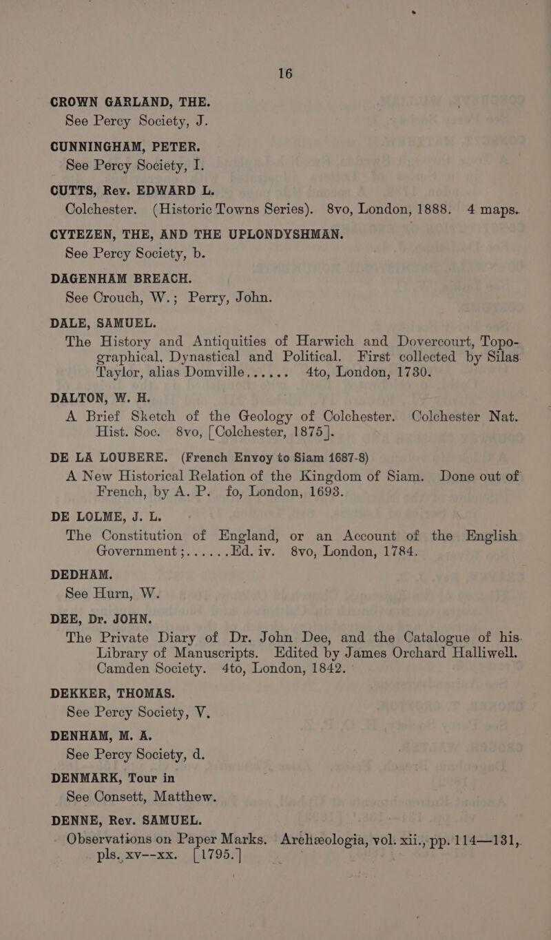 CROWN GARLAND, THE. See Percy Society, J. CUNNINGHAM, PETER. See Percy Society, I. CUTTS, Rev. EDWARD L. Colchester. (Historic Towns Series). 8vo, London, 1888. 4 maps. CYTEZEN, THE, AND THE UPLONDYSHMAN. See Percy Society, b. DAGENHAM BREACH. See Crouch, W.; Perry, John. DALE, SAMUEL. The History and Antiquities of Harwich and Dovercourt, Topo- graphical, Dynastical and Political. First collected by Silas. Taylor, alias Domville...... 4to, London, 1780. DALTON, W. H. A Brief Sketch of the Geology of Colchester. Colchester Nat. Hist. Soc. 8vo, [ Colchester, 1875 ]. DE LA LOUBERE. (French Envoy to Siam 1687-8) A New Historical Relation of the Kingdom of Siam. Done out of French, by A. P. fo, London, 1693. DE LOLME, J. L. The Constitution of England, or an Account of the English Government;...... Ed. iv. 8vo, London, 1784. DEDHAM. See Hurn, W. DEE, Dr. JOHN. The Private Diary of Dr. John Dee, and the Catalogue of his. Library of Manuscripts. Edited by James Orchard Halliwell. Camden Society. 4to, London, 1842. DEKKER, THOMAS. See Percy Society, V. DENHAM, M. A. See Percy Society, d. DENMARK, Tour in See Consett, Matthew. DENNE, Rev. SAMUEL. Observations on Paper Marks. Archeologia, vol. xii., pp. 114—181,. pls. xv--xx. [1795.]